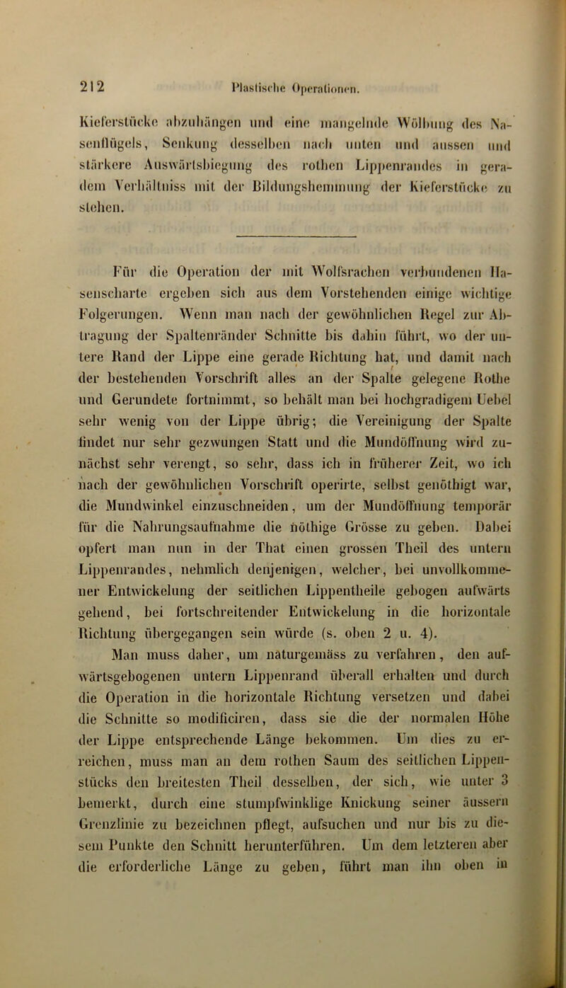 Kicl'orstücko altzuliringßii und eine uiaiigelnde Wölltmig des Na- seiillügels, Seidviing desselljeii nach iinteii und aussen und stärkere Answärlshiegnng des rotlien Lipj)enrandes in gera- dem Vcrhällniss mit der Bildimgshemmnng der Kieferstnckc; zu stehen. Für die Operation der mit Wolfsrachen verlmndenen Ha- senscharte ergeben sich aus dem Vorstehenden einige wichtige Folgerungen. Wenn man nach der gewöhnlichen Kegel zur Ab- tragung der Spaltenränder Schnitte bis dahin führt, wo der un- tere Rand der Lippe eine gerade Richtung hat, und damit nach der bestehenden Vorschrift alles an der Spalte gelegene Rothe und Gerundete fortnimmt, so behält man bei hochgradigem üebel sehr wenig von der Lippe übrig; die Vereinigung der Spalte lindet nur sehr gezwungen Statt und die Mundülfnung wird zu- nächst sehr verengt, so sehr, dass ich in früherer Zeit, wo ich nach der gewöhnlichen Vorschrift operirte, selbst genöthigt war, die Mundwinkel einzuschneiden, um der Mundöffniing temporär für die Nahrungsaufnahme die iiöthige Grösse zu gehen. Dabei opfert man nun in der That einen grossen Theil des untern Lippenrandes, nelnnlich denjenigen, welcher, hei unvollkomme- ner Entwickelung der seitlichen Lippentheile gebogen aufwärts gehend, bei fortschreitender Entwickelung in die horizontale Richtung übergegangen sein würde (s. oben 2 u. 4). Man muss daher, um naturgemäss zu verfahren, den auf- Avärtsgebogenen untern Lippenrand überall erhalten und durch die Operation in die horizontale Richtung versetzen und dabei die Schnitte so modificiren, dass sie die der normalen Höhe der Lippe entsprechende Länge bekommen. Um dies zu er- reichen, muss man an dem rolhen Saum des seitlichen Lippeu- stücks den breitesten Theil desselben, der sich, wie unter 3 bemerkt, durch eine stumpfwinklige Knickung seiner äussern Grenzlinie zu bezeichnen pflegt, aufsuchen und nur bis zu die* sein Punkte den Schnitt herunterführen. Um dem letzteren aber die erforderliche Länge zu geben, führt man ihn oben in