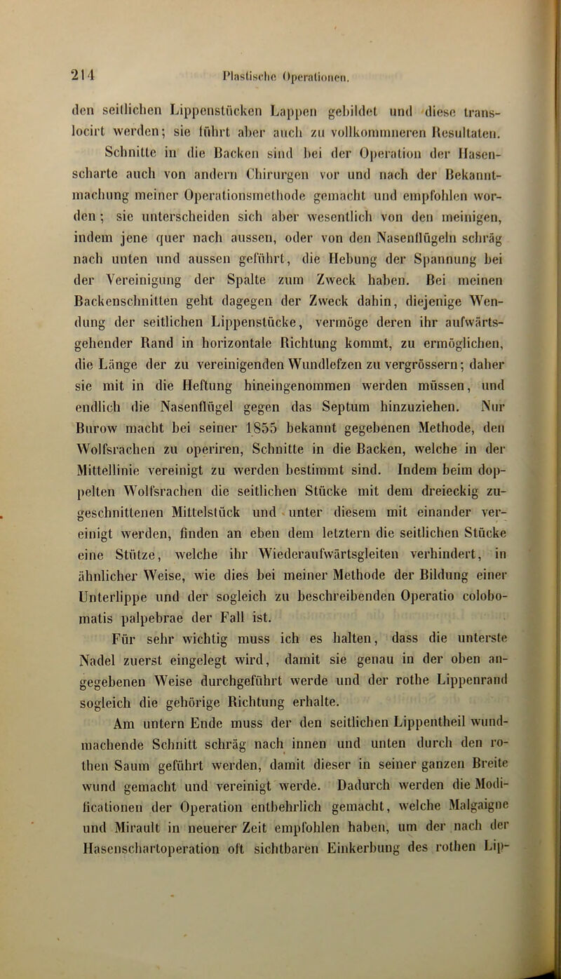 Plasliscli« ()pcralioiic*n. den seilliclien Lippenstücken Lappen gebildet und diese trans- locirt werden; sie führt aber auch zu vollkonnnneren Resultaten. Schnitte in die Racken sind bei der 0])eratiüii der Hasen- scharte auch von andern Chirurgen vor und nach der Bekannt- machung meiner Operationsmethode gemacht und empfohlen wor- den ; sie unterscheiden sich aber wesentlicli von den meinigen, indem jene quer nach aussen, oder von den Nasenflügeln schräg nach unten und aussen gefülirt, die Hebung der Spannung hei der Vereinigung der Spalte zum Zweck haben. Bei meinen Backenschnitten geht dagegen der Zweck dahin, diejenige Wen- dung der seitlichen Lippenstücke, vermöge deren ihr aufwärts- gehender Rand in horizontale Richtung kommt, zu ermöglichen, die Länge der zu vereinigenden Wundlefzen zu vergrössern; daher sie mit in die Heftung hineingenommen werden müssen, und endlich die Nasenflügel gegen das Septum hinzuziehen. Nur Burow macht bei seiner 1855 bekannt gegebenen Methode, den Wolfsrachen zu operiren, Schnitte in die Backen, welche in der Mittellinie vereinigt zu werden bestimmt sind. Indem beim dop- pelten Wolfsrachen die seitlichen Stücke mit dem dreieckig zu- geschnittenen Mittelstück und unter diesem mit einander ver- einigt werden, finden an eben dem letztem die seitlichen Stücke eine Stütze, welche ihr Wiederaufwärtsgleiten verhindert, in ähnlicher Weise, wie dies bei meiner Methode der Bildung einer Unterlippe und der sogleich zu beschreibenden Operatio colobo- matis palpebrae der Fall ist. Für sehr wichtig muss ich es halten, dass die unterste Nadel zuerst eingelegt wird, damit sie genau in der oben an- gegebenen Weise durchgeführt werde und der rothe Lippenrand sogleich die gehörige Richtung erhalte. Am untern Ende muss der den seitlichen Lippentheil wund- machende Schnitt schräg nach innen und unten durch den ro- then Saum geführt werden, damit dieser in seiner ganzen Breite wund gemacht und vereinigt werde. Dadurch werden die Modi- ficationen der Operation entbehrlich gemacht, welche Malgaigne und Mirault in neuerer Zeit empfohlen haben, um der nach der Hascnschartoperation oft sichtbaren Einkerbung des rothen Lip-