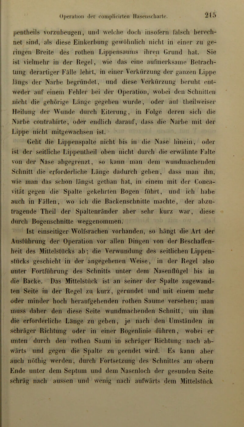 pentlieils vorziibeugen, und wclclie doch insoleni lalscii herocli- net sind, als diese Einkerbung gewölinlicb nicht in einer zu ge- ringen Breite des rotheu Lippensaums ihren Grund hat. Sie ist vielmehr in der Regel, wie das eine aufmerksaino Betrach- tung derartiger Fälle lehrt, in einer Verkürzung der ganzen Lippe längs der Narbe begründet, und diese Verkürzung beruht ent- weder auf einem Fehler bei der Operation, wobei den Schnitten nicht die gehörige Länge gegeben wurde, oder aul theilweiser Heilung der Wunde durch Eiterung, in Folge deren sich die Narbe contrahirte, oder endlich darauf, dass die Narbe mit der Lippe nicht mitgewachsen ist. Geht die Lippenspalte nicht bis in die Nase hinein, oder ist der seitliche Lippentheil oben nicht durch die erwähnte Falte von der Nase abgegrenzt, so kann man dem wundmachenden Schnitt die erforderliche Länge dadurch geben, dass man ihn, I wie man das schon längst gethan hat, in einem mit der Conca- ' vität gegen die Spalte gekehrten Bogen führt, und ich habe auch in Fällen, wo ich die Backenschnitte machte, der abzu- I tragende Theil der Spaltenränder aber sehr kurz war, diese durch Bngenschnitte weggenommen. Ist einseitiger Wolfsrachen vorhanden, so hängt die Art der Ausführung der Operation vor allen Dingen von der Beschafl'en- heit des Mittelstücks ab; die Verwundung des seitlichen Lippen- j Stücks geschieht in der angegebenen Weise, in der Regel also unter Fortführung des Schnitts unter dem Nasenflügel bis in die Backe. Das Mittelstück ist an seiner der Spalte zugewand- ten Seite in der Regel zu kurz, gerundet und mit einem mehr oder minder hoch heraufgehenden rothen Saume versehen; man muss daher den diese Seite wundmachenden Schnitt, um ihm die erforderliche Länge zu geben, je nach den Umständen in schräger Richtung oder in einer Bogenlinie führen, wobei er unten durch den rothen Saum in schräger Richtung nach ab- wärts und gegen die Spalte zu geendet wird. Es kann abei* auch iiüthig werden, durch Fortsetzung des Schnittes am obern Ende unter dem Septum und dem Nasenloch der gesunden Seite schräg nach aussen und wenig nach aufwäi'ls dem Mittelstück