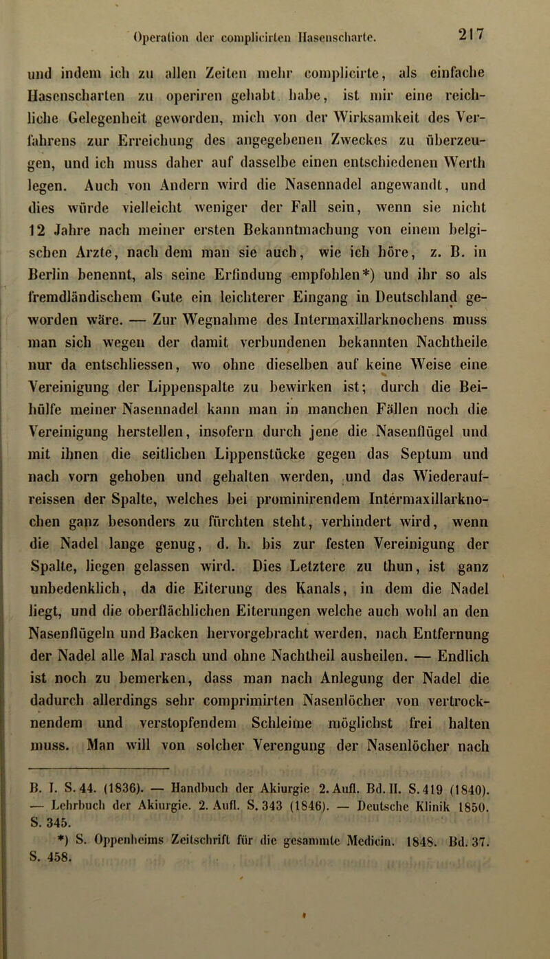 und indem icl» zu allen Zeilen mehr complicirte, als einfache Hasenscharten zu operiren gehabt habe, ist mir eine reich- liche Gelegenheit geworden, mich von der Wirksamkeit des Ver- fahrens zur Erreichung des angegebenen Zweckes zu überzeu- gen, und ich muss daher auf dasselbe einen entschiedenen Werth legen. Auch von Andern wird die Nasennadel angewandt, und dies würde vielleicht weniger der Fall sein, wenn sie nicht 12 Jahre nach meiner ersten Bekanntmachung von einem belgi- schen Arzte, nach dem man sie auch, wie ich höre, z. B. in Berlin benennt, als seine Erfindung empfohlen*) und ihr so als fremdländischem Gute ein leichterer Eingang in Deutschland ge- worden wäre. — Zur Wegnahme des Intermaxillarknochens muss man sich wegen der damit verbundenen bekannten Nachtheile nur da entschliessen, wo ohne dieselben auf keine Weise eine V. Vereinigung der Lippenspalte zu bewirken ist; durch die Bei- hülfe meiner Nasennadel kann man in manchen Fallen noch die Vereinigung hersteilen, insofern durch jene die Nasenflügel und mit ihnen die seitlichen Lippenstücke gegen das Septum und nach vorn gehoben und gehalten werden, und das Wiederauf- reissen der Spalte, welches bei prominirendem Intermaxillarkno- chen ganz besonders zu fürchten steht, verhindert wird, wenn die Nadel lange genug, d. h. bis zur festen Vereinigung der Spalte, liegen gelassen wird. Dies Letztere zu thun, ist ganz unbedenklich, da die Eiterung des Kanals, in dem die Nadel liegt, und die oberflächlichen Eiterungen welche auch wohl an den Nasenflügeln und Backen hervorgebracht werden, nach Entfernung der Nadel alle Mal rasch und ohne Nachtheil ausheilen. — Endlich ist noch zu bemerken, dass man nach Anlegung der Nadel die dadurch allerdings sehr comprimirten Nasenlöcher von vertrock- nendem und verstopfendem Schleime möglichst frei halten muss. Man will von solcher Verengung der Nasenlöcher nach B. I, S. 44. (1836). — Handbuch der Akiurgie 2. Aufl. Bd.H. S.4I9 (1840). — Lehrbuch der Akiurgie. 2. Aufl. S. 343 (1846). — Deutsclie Klinik 1850. S. 345. ♦) S. Oppenheims Zeitschrift für die gesanmitc Mcdicin. 1848. Bd. 37. S. 458.