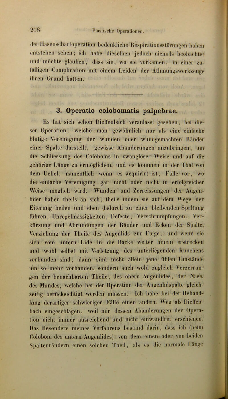 Plaslisclic O|)(*nilion(*n. «ler Ilasoiiscliarloperaliüii hedenkliclio Kespiralionsstoruiigeii haben entsleheii sehen; ich habe dieselben jedoch niemals beohachtel und möchte glauben, dass sie, wo sie vorkainen, in einer zu- l'älligen Complicalion mit einem Leiden der Athmungswerkzeuge ihren Grund hallen. 3. Operatio colobomatis palpebrae. Es hat sich schon Diellenhach veranlasst gesehen, hei die- ser Operation, welche man gewöhnlich nur als eine einlache blutige Vereinigung der wunden oder wundgemachten Ränder einer Spalte darstellt, gewisse Ahänderungen anzuhringen, um die Schliessung des Colohoms in zwangloser Weise und auf die gehörige Länge zu ermöglichen, und es kommen in der That von dem Uebel, namentlich wenn es acquirirt ist, Fälle vor, wo die einfache Vereinigung gar nicht oder nicht in erfolgreicher Weise möglich wird. Wunden und Zerreissungen der Augen- lider haben theils an sich, theils indem sie auf dem Wege der Eiterung heilen und eben dadurch zu einer bleibenden Spaltung führen, Unregelmässigkeiten, Defecte, Verschrumpfungen, Ver- kürzung und Abrundungen der Ränder und Ecken der Spalte, Verziehung der Theile des Augenlids zur Folge, und wenn sie sich vom untern Lide in die Racke weiter hinein erstrecken und wohl selbst mit Verletzung des unterliegenden Knochens verbunden sind, dann sind nicht allein jene üblen Umstände um so mehr vorhanden, sondern auch wohl zugleich Verzerrun- gen der benachbarten Theile, des obern Augenlides, der Nase, des Mundes, welche bei der Operation der Augenhdspalte gleich- zeitig berücksichtigt werden müssen. Ich habe bei der Behand- lung derartiger schwieriger Fälle einen andern Weg als Dieffen- bach eingeschlagen, weil mir dessen Abänderungen der Opera- tion nicht immer ausreichend und nicht einwandfrei erschienen. Das Besondere meines Verfahrens bestand darin, dass ich (beim (’olobom des untern Augenlides) von dem einen oder von beiden Spaltenrändern einen solchen Theil, als es die normale Lange