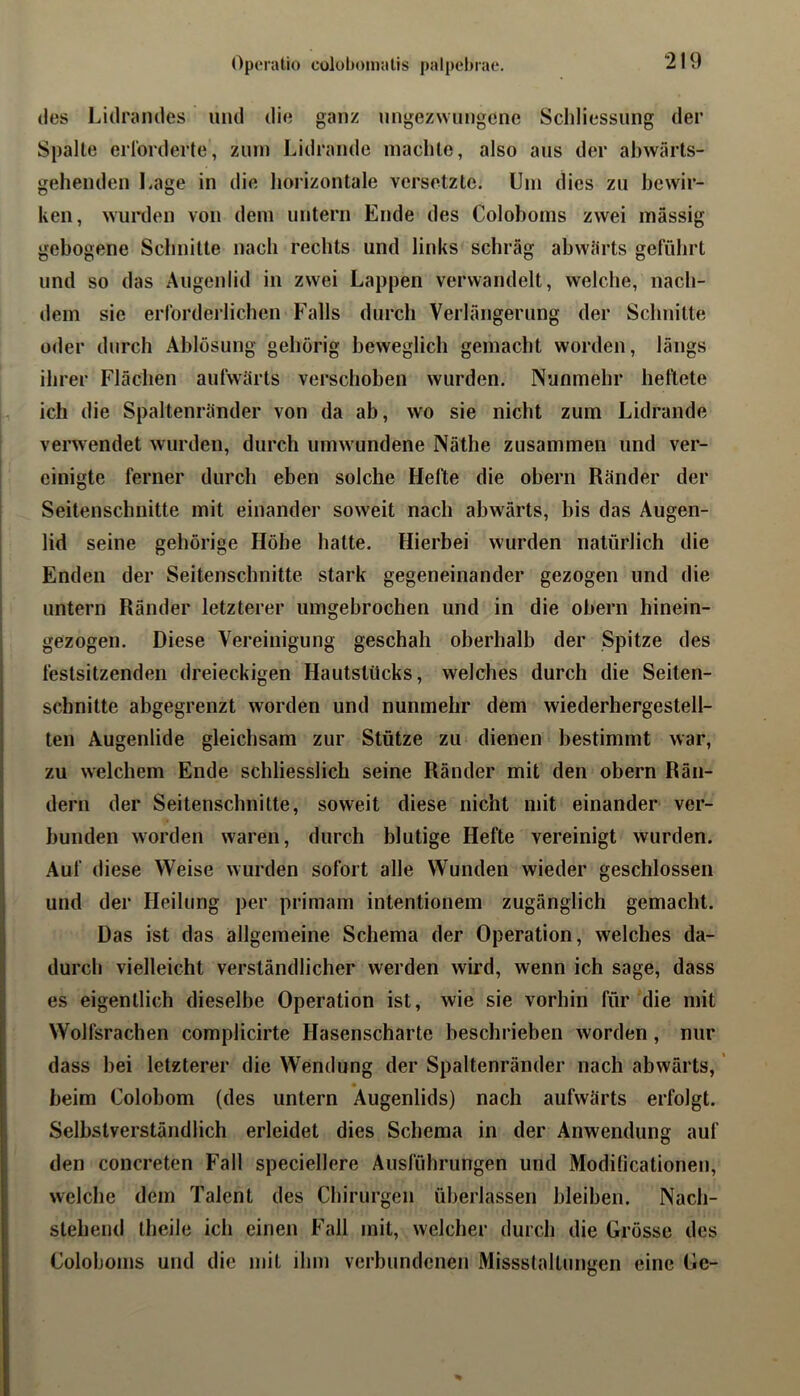 Opc'ratio coluboinalis palpchrae. des Lidrandes und die ganz tingezwungene Schliessung der Spalte eiiorderte, zum Lidrande machte, also aus der ahwärts- gehenden Lage in die horizontale versetzte. Um dies zu bewir- ken, wurden von dem untern Ende des Coloboms zwei massig gebogene Schnitte nach rechts und links schräg abwärts geführt und so das Augenlid in zwei Lappen verwandelt, welche, nach- dem sie erforderlichen Falls durch Verlängerung der Schnitte oder durch Ablösung gehörig beweglich gemacht worden, längs ihrer Flächen aufwärts verschoben wurden. Nunmehr hellete ich die Spaltenränder von da ab, wo sie nicht zum Lidrande verwendet wurden, durch umwundene Näthe zusammen und ver- einigte ferner durch eben solche Hefte die ohern Ränder der Seitenschnitte mit einander soweit nach abwärts, bis das Augen- lid seine gehörige Höhe hatte. Hierbei wurden natürlich die Enden der Seitenschnitte stark gegeneinander gezogen und die untern Ränder letzterer umgebrochen und in die ohern hinein- gezogen. Diese Vereinigung geschah oberhalb der Spitze des festsitzenden dreieckigen Hautstücks, welches durch die Seiten- schnitte abgegrenzt worden und nunmehr dem wiederhergestell- ten Augenlide gleichsam zur Stütze zu* dienen bestimmt war, zu welchem Ende schliesslich seine Ränder mit den obern Rän- dern der Seitenschnitte, soweit diese nicht mit einander ver- bunden worden waren, durch blutige Hefte vereinigt wurden. Auf diese Weise wurden sofort alle Wunden wieder geschlossen und der Heilung per primam intentionem zugänglich gemacht. Das ist das allgemeine Schema der Operation, welches da- durch vielleicht verständlicher werden wird, wenn ich sage, dass es eigentlich dieselbe Operation ist, wie sie vorhin für die mit Wolfsrachen complicirte Hasenscharte beschrieben worden, nur dass bei letzterer die Wendung der Spaltenränder nach abwärts,' « beim Colobom (des untern Augenlids) nach aufwärts erfolgt. Selbstverständlich erleidet dies Schema in der Anwendung auf den concreten Fall speciellere Ausführungen und Modilicationen, welche dem Talent des Chirurgen überlassen bleiben. Nach- stehend theile ich einen Fall mit, welcher durch die Grösse des Coloboms und die mit ihm verbundenen Missslallungen eine Gc-