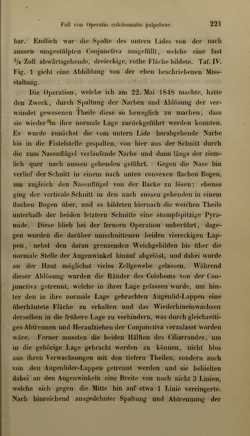 bar. Endlij.*!» war dio Spalt«? dos untorn Lides von der nach aussen ningestrdpton Conjnnrtiva ansgeffdll, welclie eine last ^/4 Zoll abwärtsgellende, «Ireieckige, rothe Fläche bildete. Taf. IV. Fig. 1 giebt eine Abbildung von der eben beschriebenen Miss- staltiing. Die Operation, welche ich am 22. Mai 1848 machte, hatte den Zweck, durch Spaltung der Narben und Ablösung der ver- wundet gewesenen Theile diese so beweglich zu machen, dass sie wieder*in ihre normale Lage zuriiekgerührt werden konnten. Es wurde zunächst die vom untern Lide herabgehende Narbe bis in die Fistelstelle gespalten, von hier aus der Schnitt durch die zum Nasentlflgel verlaurende Narbe und dann längs der ziem- lich quer nach aussen gehenden geführt. Gegen die Nase Irin verlief der Schnitt in einem nach unten convexen flachen Bogen, um zugleich den Nasenflügel von der Backe zu lösen-, ebenso ging der verticale Schnitt in den nach aussen gehenden in einem flachen Bogen über, und es bildeten hiernach die weichen Theile unterhalb der beiden letztem Schnitte eine stumpfspitzige Pyra- mide. Diese blieb bei der fernem Operation unberührt, dage- gen wurden die darüber umschnittenen beiden viereckigen Lap- pen , nebst den daran grenzenden Weichgebilden bis über die normale Stelle der Augenwinkel hinauf abgelöst, und dabei wurde an der Haut möglichst vieles Zellgewebe gelassen. Während dieser Ablösung wurden die Ränder des Coloboms von der Con- junctiva getrennt, welche in ihrer Lage gelassen wurde, um hin- ter den in ihre normale Lage gebrachten Augenlid-Lappen eine überhäutete Fläche zu erhalten und das Wiederhineinwachsen derselben in die frühere Lage zu verhindern, was durch gleichzeiti- ges Abtrennen und Heraufziehen der Conjunctiva veranlasst worden wäre. Ferner mussten die beiden Hälften des Ciliarrandes, um in die gehörige Lage gebracht werden zu können, nicht blos aus ihren Verwachsungen mit den tiefem Theilen, sondern auch von den Augenlider-Lappen getrennt werden und sie behielten dabei an den Augenwinkeln eine Breite von noch nicht 3 Linien, welche sich gegen die Mitte hin auf etwa 1 Linie verringerte. Nach hinreichend ausgedehnter Spaltung und Abtrennung der