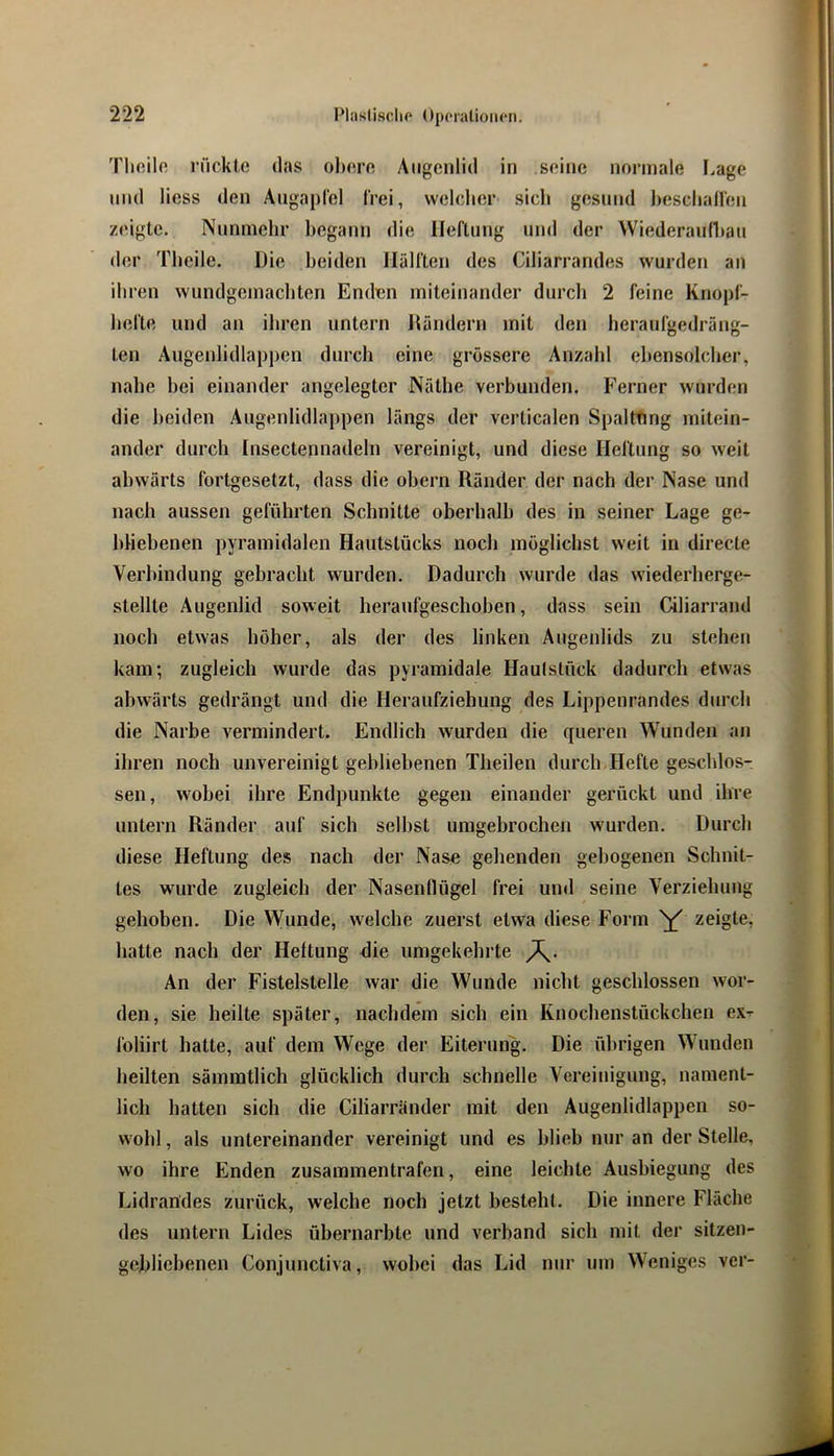 Tlioilfi rückle das ohero Augenlid in seine normale I.age lind Hess den Aiigajirel frei, welcher sich gesund Jiesclian'eii zeigte. Nunmehr begann die Heftung und der Wiederaufliau der Theile. Hie beiden Hälften des Ciliarrandes wurden an ihren wundgemacbten Enden miteinander durch 2 feine Knopf- befte und an ihren untern Jtändern mit den beraufgedräng- ten Augenlidlappen durch eine grössere Anzahl ebensolcher, nahe hei einander angelegter Näthe verbunden. Ferner wurden die beiden Augenlidlappen längs der verticalen Spaltung mitein- ander durch Insectennadeln vereinigt, und diese Heftung so weit abwärts fortgesetzt, dass die ohern Ränder der nach der Nase und nach aussen geführten Schnitte oberhalb des in seiner Lage ge- bliebenen pyramidalen Hautstücks noch möglichst weit in directe Verhindung gebracht wurden. Dadurch wurde das wiederherge- stellte Augenlid soweit heraufgeschohen, dass sein Ciliarrand noch etwas höher, als der des linken Augenlids zu stehen kam; zugleich wurde das pyramidale Haulslück dadurch etwas abwärts gedrängt und die Heraufziehung des Lippenrandes durch die Narbe vermindert. Endlich wurden die queren Wunden an ihren noch unvereinigt gebliebenen Theilen durch Hefte geschlos- sen, wobei ihre Endpunkte gegen einander gerückt und ihre untern Ränder auf sich seihst umgebrochen wurden. Durch diese Heftung des nach der Nase gehenden gebogenen Schnit- tes wurde zugleich der Nasenflügel frei und seine Verziehung gehoben. Die Wunde, welche zuerst etwa diese Form zeigte, hatte nach der Heftung die umgekehrte An der Fistelstelle war die Wunde nicht geschlossen wor- den, sie heilte später, nachdem sich ein Knochenstückchen ex-^ foliirt hatte, auf dem Wege der Eiterung. Die übrigen Wunden heilten sämratlich glücklich durch schnelle Vereinigung, nament- lich hatten sich die Ciliarriinder mit den Augenlidlappen so- wohl , als untereinander vereinigt und es blieb nur an der Stelle, wo ihre Enden zusammentrafen, eine leichte Ausbiegung des Lidrandes zurück, welche noch jetzt besteht. Die innere Fläche des untern Lides ühernarhte und verband sich mit der sitzen- gchliehenen Conjunctiva, wobei das Lid nur um Weniges ver-