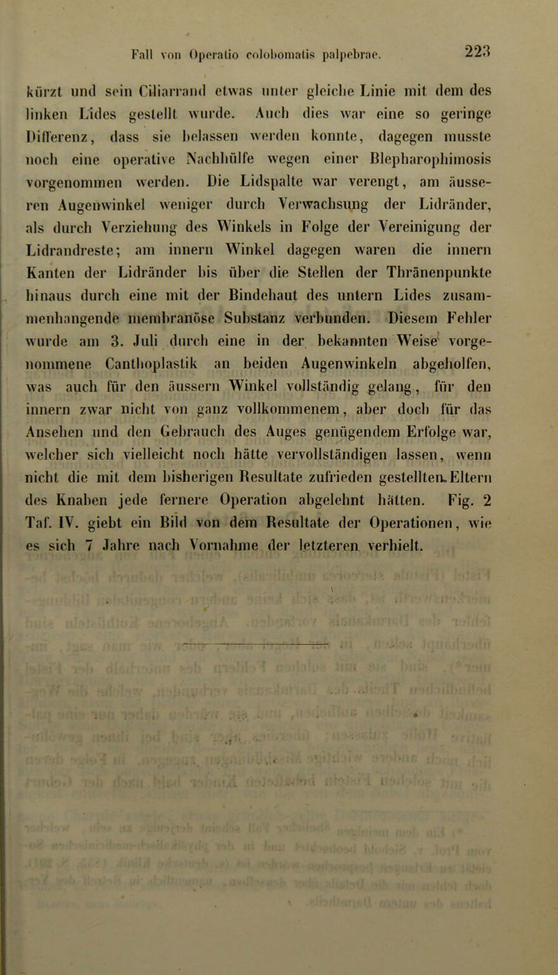 kürzt und soin Ciliarrmid etwas unter gleiclie Linie mit dem des linken Lides gestellt wurde. Auch dies war eine so geringe Dillerenz, dass sie belassen werden konnte, dagegen musste noch eine operative Machliülfe wegen einer Blepliaropliimosis vorgenommen werden. Die Lidspalte war verengt, am äusse- ren Augenwinkel weniger durch Vej'wachsung der Lidränder, als durch Verziehung des Winkels in Folge der Vereinigung der Lidrandreste; am innern Winkel dagegen waren die innern Kanten der Lidränder Ins über die Stellen der Thränenpunkte hiiiaus durch eine mit der Bindehaut des untern Lides zusam- menhängende memhranöse Substanz verbunden. Diesem Fehler wurde am 3. Juli durch eine in der bekannten Weise' vorge- nommene Canthoplastik an beiden Augenwinkeln abgeholfen, was auch für den äussern Winkel vollständig gelang, für den innern zwar nicht von ganz vollkommenem, aber doch für das Ansehen und den Gebrauch des Auges genügendem Erfolge war, welcher sich vielleicht noch hätte vervollständigen lassen, wenn nicht die mit dem bisherigen Besultate zufrieden gestellten. Eltern des Knaben jede fernere Operation ahgelehnt hätten. Fig. 2 Taf. IV. giebt ein Bild von dem Resultate der Operationen, wie es sich 7 Jahre nach Vornahme der letzteren verhielt.