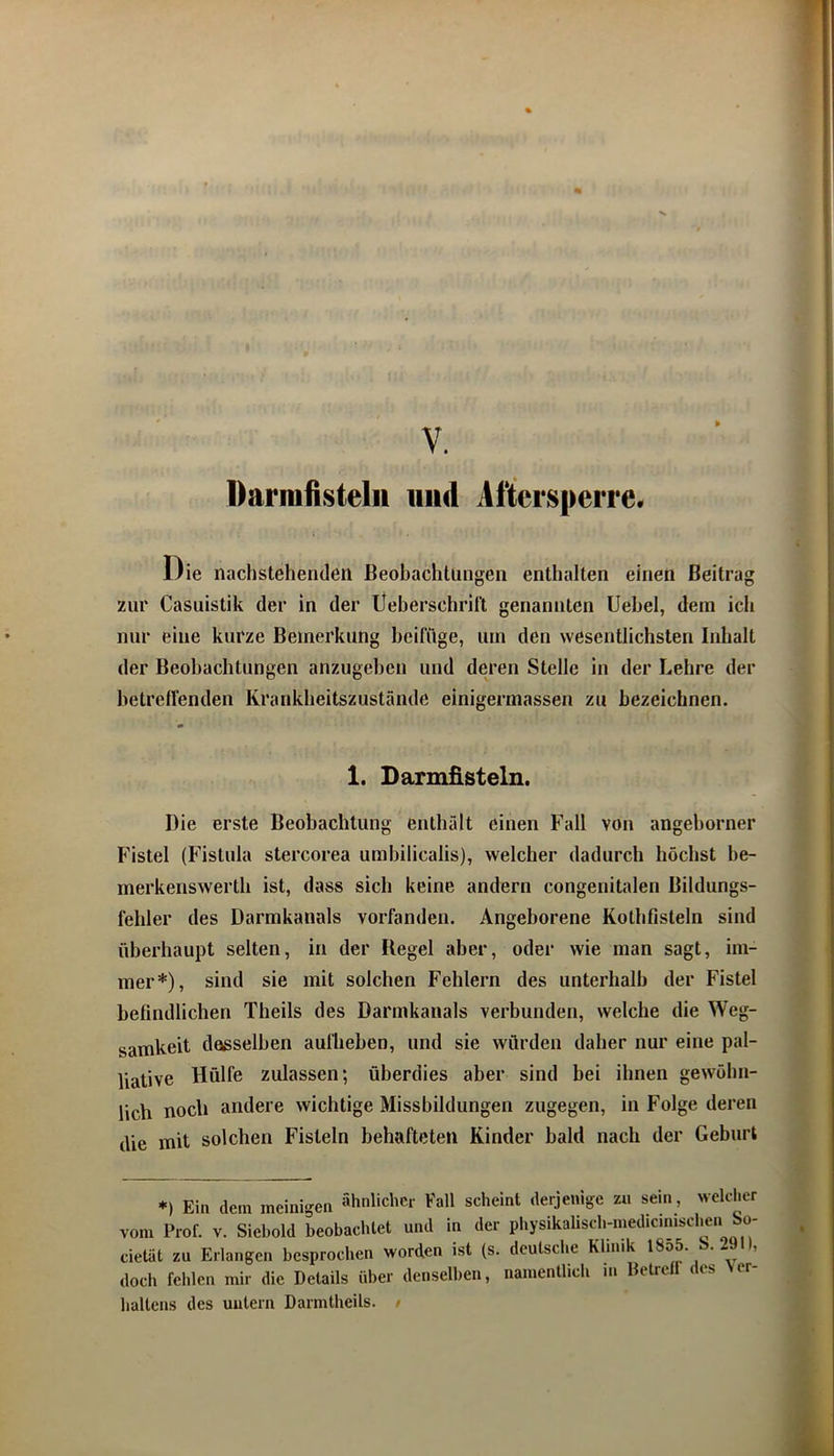Darmfisteln und Aftersperre. Die nachstehenden Beobachtungen enthalten einen Beitrag zur Casuistik der in der Ueberschrilt genannten Uebel, dem ich nur eine kurze Bemerkung beifftge, um den wesentlichsten Inhalt der Beobachtungen anzugeben und deren Stelle in der Lehre der betrelfenden Krankheitszustände einigermassen zu bezeichnen. 1. Darmfisteln. Die erste Beobachtung enthält einen Fall von angeborner Fistel (Fistula stercorea umbilicalis), welcher dadurch höchst be- merkenswerth ist, dass sich keine andern congenitalen Bildungs- fehler des Darmkanals vorfanden. Angeborene Kothfisteln sind überhaupt selten, in der Kegel aber, oder wie man sagt, im- mer*), sind sie mit solchen Fehlern des unterhalb der Fistel befindlichen Theils des Darmkanals verbunden, welche die Weg- samkeit desselben aullieben, und sie würden daher nur eine pal- liative Hülfe zulassen; überdies aber sind bei ihnen gewöhn- lich noch andere wichtige Missbildungen zugegen, in Folge deren die mit solchen Fisteln behafteten Kinder bald nach der Geburt *) Ein dem meinigen ähnlicher Fall scheint derjenige zu sein, welcher vom Prof. V. Siebold beobachtet und in der pbysikaUscbmiedicmisclien o- cietät zu Erlangen besprochen worden ist (s. deutsche Klinik • ’ doch fehlen mir die Details über denselben, namentlich in Betrelf des Ver- haltens des untern Darmtheils. /