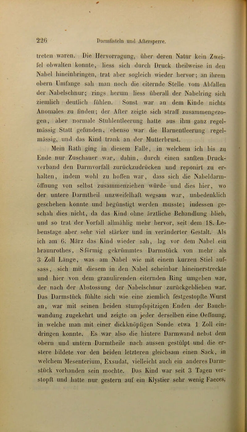 treten waren. Die Ilervorragung, über deren Nalnr kein Zwei- fel obwalten konnte, Hess sich diircb Druck tbeilweise in den Nal»el liineinbringen, trat aber sogleich wieder hervor; an ihrem ohern Umfange sah man noch die eiternde Stelle vom Abfallen der Nabelschnur; rings herum liess überall der Nahelring sich ziemlich deutlich fühlen. Sonst war an dem Kinde nichts Anomales zu finden; der After zeigte sich slralf zusammengezo- gen, aber normale Stuhlentleernng hatte aus ihm ganz regel- mässig Statt gefunden, ebenso war die Harnentleerung regel- mässig, und das Kind trank an der Mutterhrust. Mein Rath ging in diesem Falle, in welchem ich bis zu Ende nur Zuschauer war, dahin, durch einen sanften Druck- verhand den Darmvorfall zurückzudrücken und reponirt zu er- halten, indem wohl zu hoffen war, dass sich die Naheldarm- üffnung von seihst zusammenziehen würde und dies hier, wo der untere Darmtheil unzweifelhaft wegsam war, unbedenklich geschehen konnte und begünstigt werden musste; indessen ge- schah dies nicht, da das Kind ohne ärztliche Behandlung hlieh, und so trat der Vorfall allmählig mehr hervor, seit dem 18. Le- henstage aber sehr viel stärker und in veränderter Gestalt. Als ich am 6. März das Kind wieder sah, lag vor dem Nabel ein braunrothes, S förmig gekrümmtes Darmstück von mehr als 3 Zoll Länge, was am Nabel wie mit einem kurzen Stiel auf- sass, sich mit diesem in den Nabel scheinbar hineinerstreckte und hier von dem granulirenden eiternden Ring umgeben war, der nach der Abstossung der Nabelschnur zurückgeblieben war. Das Darmstück fühlte sich wie eine ziemlich festgestopfte Wurst an, war mit seinen beiden stumpfspitzigen Enden der Rauch- wandung zugekehrt und zeigte an jeder derselben eine Oelfnung, in welche man mit einer dickknöpligen Sonde etwa 1 Zoll ein- dringen konnte. Es war also die hintere Darmwand nebst dein ohern und untern Darmtheile nach aussen gestülpt und die er- stere bildete vor den beiden letzteren gleichsam einen Sack, in welchem Mesenterium, Exsudat, vielleicht auch ein anderes Darm- stück vorhanden sein mochte. Das Kind war seit 3 Tagen ver- stopft und hatte nur gestern auf ein Klystier sehr wenig Faeces,