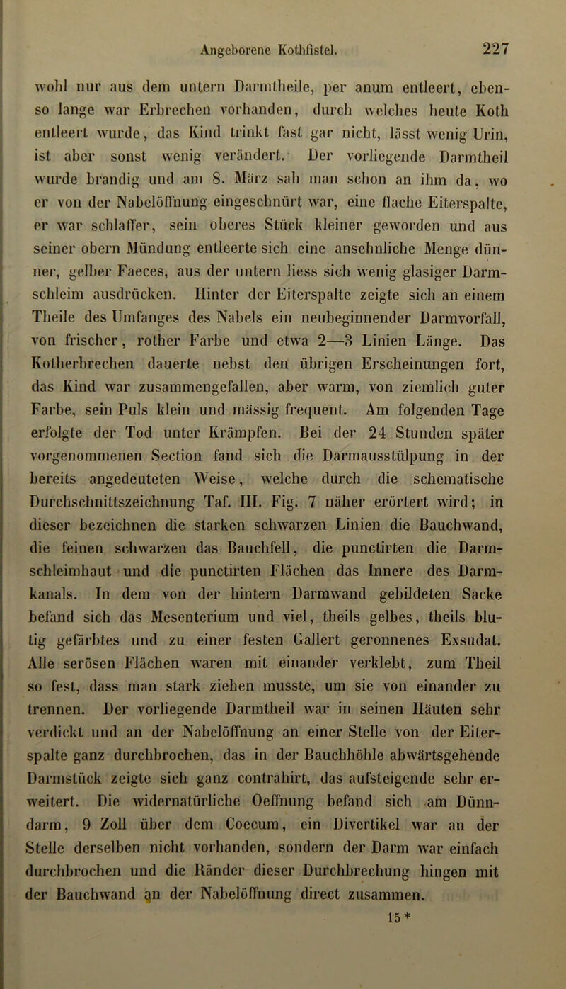 wohl nur aus dem untern Darmlheile, per anum entleert, eben- so lange war Erbrechen vorhanden, durch welches heute Koth entleert wurde, das Kind trinkt fast gar nicht, lässt wenig Urin, ist aber sonst wenig verändert. Der vorliegende Darintheil wurde brandig und am 8. März sah man schon an ihm da, wo er von der Nabelon'nung eingeschnürt war, eine flache Eiterspalte, er war schlafl'er, sein oberes Stück kleiner geworden und aus seiner obern Mündung entleerte sich eine ansehnliche Menge dün- ner, gelber Faeces, aus der untern liess sich wenig glasiger Darm- schleim ausdrücken. Hinter der Eiterspalte zeigte sich an einem Theile des Umfanges des Nabels ein neubeginnender Darmvorfall, von frischer, rother Farbe und etwa 2—3 Linien Länge. Das Kotherbrechen dauerte nebst den übrigen Erscheinungen fort, das Kind war zusammengefallen, aber warm, von ziemlich guter Farbe, sein Puls klein und massig frequent. Am folgenden Tage erfolgte der Tod unter Krämpfen'. Bei der 24 Stunden später vorgenommenen Section fand sich die Darmausstülpung in der bereits angedeuteten Weise, welche durch die schematische Durchschnittszeichnung Taf. III. Fig. 7 näher erörtert wird; in dieser bezeichnen die starken schwarzen Linien die Bauchwand, die feinen schwarzen das Bauchfell, die punctirten die Darm- schleimhaut und die punctirten Flächen das Innere des Darm- kanals. In dem von der hintern Darmwand gebildeten Sacke befand sich das Mesenterium und viel, theils gelbes, theils blu- tig gefärbtes und zu einer festen Gallert geronnenes Exsudat. Alle serösen Flächen waren mit einander verklebt, zum Theil so fest, dass man stark ziehen musste, um sie von einander zu trennen. Der vorliegende Darintheil war in seinen Häuten sehr verdickt und an der Nabelölfnung an einer Stelle von der Eiter- spalte ganz durchbrochen, das in der Bauchhöhle abwärtsgehende Darmstück zeigte sich ganz contrahirt, das aufsteigende sehr er- weitert. Die widernatürliche OefTnung befand sich am Dünn- darm, 9 Zoll über dem Coecum, ein Divertikel war an der Stelle derselben nicht vorhanden, sondern der Darm war einfach durchbrochen und die Ränder dieser Durchbrechung hingen mit der Bauchwand gn der Nabelölfnung direct zusammen. 15*