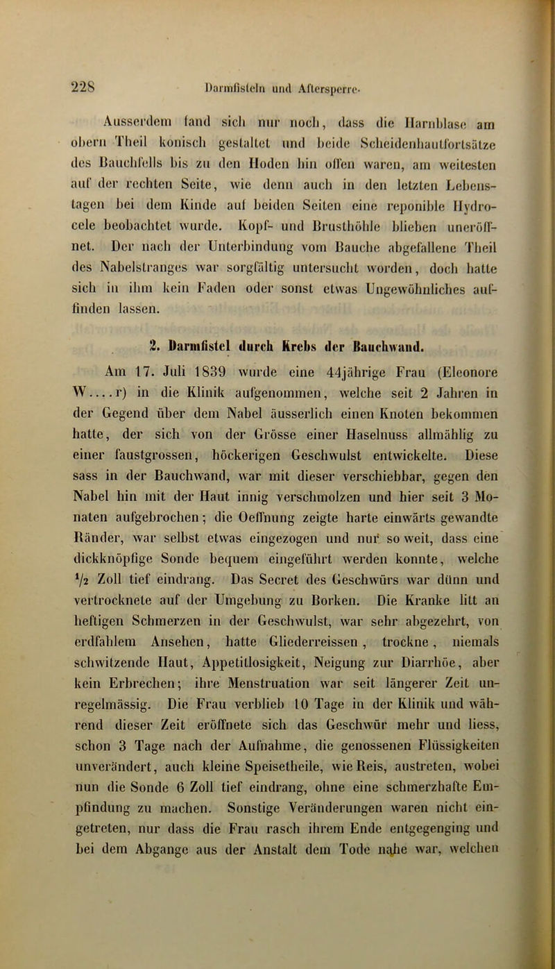 Aussoi’doiii (and sich nin- noch, dass die Harnblase am ühern Theil konisch gesLaltet und beide ScheidenliaiiU'orlsälze des Hanchrells bis zn den Hoden hin ollen waren, am weitesten auf der rechten Seite, wie denn auch in den letzten Lehens- tagen hei dem Kinde aul beiden Seiten eine reponihle Hydro- cele beobachtet wurde. Kopf- und Hrusthöhle blieben unerolf- net. Der nach der Unterbindung vom Hauche abgefallene Theil des Nabelstranges war sorgfältig untersucht worden, doch hatte sich in ihm kein Faden oder sonst etwas Ungewöhnliches aul- finden lassen. 2. Darmfistel diireli Krebs der Baiiehwaiid. Am 17. Juli 1839 wurde eine 44jährige Frau (Eleonore W r) in die Klinik aufgenommen, welche seit 2 Jahren in der Gegend über dem Nabel äusserlich einen Knoten bekommen hatte, der sich von der Grösse einer Haselnuss allrnählig zu einer faustgrossen, höckerigen Geschwulst entwickelte. Diese sass in der Bauchvvand, war mit dieser verschiebbar, gegen den Nabel hin mit der Haut innig verschmolzen und hier seit 3 3Io- naten aufgebrochen; die OelTnung zeigte harte einwärts gewandte Ränder, war selbst etwas eingezogen und nur so weit, dass eine dickknöpfige Sonde bequem eingeführt werden konnte, welche 72 Zoll tief eindrang. Das Secret des Geschwürs war dünn und vertrocknete auf der Umgebung zu Borken. Die Kranke litt an heftigen Schmerzen in der Geschwulst, war sehr abgezehrt, von erdfahlem Ansehen, hatte Gliederreissen , trockne, niemals schwitzende Haut, Appetitlosigkeit, Neigung zur Diarrhöe, aber kein Erbrechen; ihre Menstruation war seit längerer Zeit un- regelmässig. Die Frau verblieb 10 Tage in der Klinik und wäh- rend dieser Zeit eröffnete sich das Geschwür mehr und Hess, schon 3 Tage nach der Aufnahme, die genossenen Flüssigkeiten unverändert, auch kleine Speisetheile, wie Reis, austreten, wobei nun die Sonde 6 Zoll tief eindrang, ohne eine schmerzhafte Em- pfindung zu machen. Sonstige Veränderungen waren nicht ein- getreten, nur dass die Frau rasch ihrem Ende entgegenging und bei dem Abgänge aus der Anstalt dem Tode lutlie war, welchen
