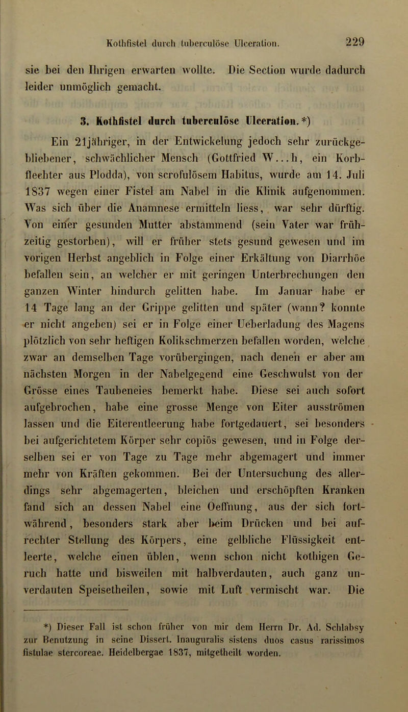 sie bei den Ihrigen erwarten wollte. Die Section wurde dadurch leider unmöglich gemacht. 3. Kothfistcl durch tuberculöse Ulceratioii. *) Ein 21jt«hriger, in der Entwickelung jedoch sehr zurückge- bliebener, schwächlicher Mensch (Gottfried W...I1, ein Korb- fleehter aus Plodda), von scrofuloscm Habitus, wurde am 14. Juli 1837 wegen einer Fistel am Nabel in die Klinik aufgenommen. Was sich über die Anamnese'ermitteln Hess, war sehr dürftig. Von einer gesunden Mutter ahstammend (sein Vater war früh- zeitig gestorben), will er früher stets gesund gewesen und im vorigen Herbst angeblich in Folge einer Erkältung von Diarrhöe befallen sein, an welcher er mit geringen Unterbrechungen den ganzen Winter hindurch gelitten habe. Im Januar habe er 14 Tage lang an der Grippe gelitten und später (wann? konnte er nicht angeben) sei er in Folge einer Ucberladung des Magens plötzlich von sehr heftigen Kolikschmerzen befallen worden, welche zwar an demselben Tage vorühergingen, nach denen er aber am nächsten Morgen in der Nabelgegend eine Geschwulst von der Grösse eines Taubeneies bemerkt habe. Diese sei auch sofort aufgebrochen, habe eine grosse Menge von Eiter ausströmen lassen und die Eiterentleerung habe fortgedauert, sei besonders - bei aufgerichtetem Körper sehr copiös gewesen, und in Folge der- selben sei er von Tage zu Tage mehr abgemagert und immer mehr von Kräften gekommen. Bei der Untersuchung des aller- dings sehr abgemagerten, bleichen und erschöpften Kranken fand sich an dessen Nabel eine Oeffnung, aus der sich fort- während , besonders stark aber l>cim Drücken und bei auf- rechter Stellung des Körpers, eine gelbliche Flüssigkeit ent- leerte, welche einen üblen, wenn schon nicht kothigen Ge- ruch hatte und bisweilen mit halhverdauten, auch ganz un- verdauten Speisetheilen, sowie mit Luft vermischt war. Die *) Dieser Fall ist schon früher von mir dem Herrn Dr. Ad. Schlahsy zur Benutzung in seine Dissert. Inauguralis sistens duos casus rarissimos fislulae stercoreae. Heidelbergac 1837, mitgetheilt worden.