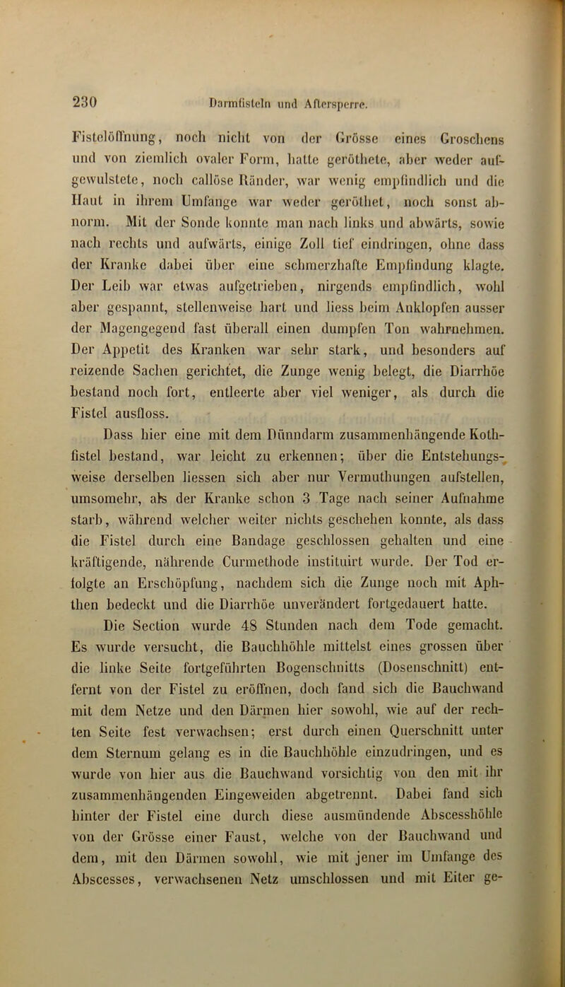 Fistolönhung, noch nicht von der Grösse eines Groschens und von ziemlich ovaler Form, hatte geröthete, aber weder aiil- gewulstete, noch callöse Ränder, war wenig emplindlich und die Haut in ihrem Umfange war weder geröthet, noch sonst ab- norm, Mit der Sonde konnte man nach links und abwärts, sowie nach rechts und aufwärts, einige Zoll tief eindringen, ohne dass der Kranke dabei über eine schmerzhafte Empfindung klagte. Der Leib war etwas aufgetrieben, nirgends empfindlich, w'ohl aber gespannt, stellenweise hart und liess heim Auklopfen ausser der Magengegend fast überall einen dumpfen Ton wahrnehmen. Der Appetit des Kranken war sehr stark, und besonders auf reizende Sachen gerichtet, die Zunge wenig belegt, die Diarrhöe bestand noch fort, entleerte aber viel weniger, als durch die Fistel ausfloss. Dass hier eine mit dem Dünndarm zusammenhängende Koth- fistel bestand, war leicht zu erkennen; über die Entstehungs- weise derselben Hessen sich aber nur Vermuthungen aufstellen, umsomehr, als der Kranke schon 3 Tage nach seiner Aufnahme starb, während welcher weiter nichts geschehen konnte, als dass die Fistel durch eine Bandage geschlossen gehalten und eine kräftigende, nährende Curmethode instituirt wurde. Der Tod er- folgte an Erschöpfung, nachdem sich die Zunge noch mit Aph- then bedeckt und die Diarrhöe unverändert fortgedauert hatte. Die Section wurde 48 Stunden nach dem Tode gemacht. Es wurde versucht, die Bauchhöhle mittelst eines grossen über die linke Seite fortgeführten Bogenschnitts (Dosenschnitt) ent- fernt von der Fistel zu eröffnen, doch fand sich die Bauchwand mit dem Netze und den Därmen hier sowohl, wie auf der rech- ten Seite fest verwachsen; erst durch einen Querschnitt unter dem Sternum gelang es in die Bauchhöhle einzudringen, und es wurde von hier aus die Bauchwand vorsichtig von den mit ihr zusammenhängenden Eingeweiden abgetrennt. Dabei fand sich hinter der Fistel eine durch diese ausmündende Abscesshöhlc von der Grösse einer Faust, welche von der Bauchwand und dem, mit den Därmen sowohl, wie mit jener im Umfange des Abscesses, verwachsenen Netz umschlossen und mit Eiter ge-