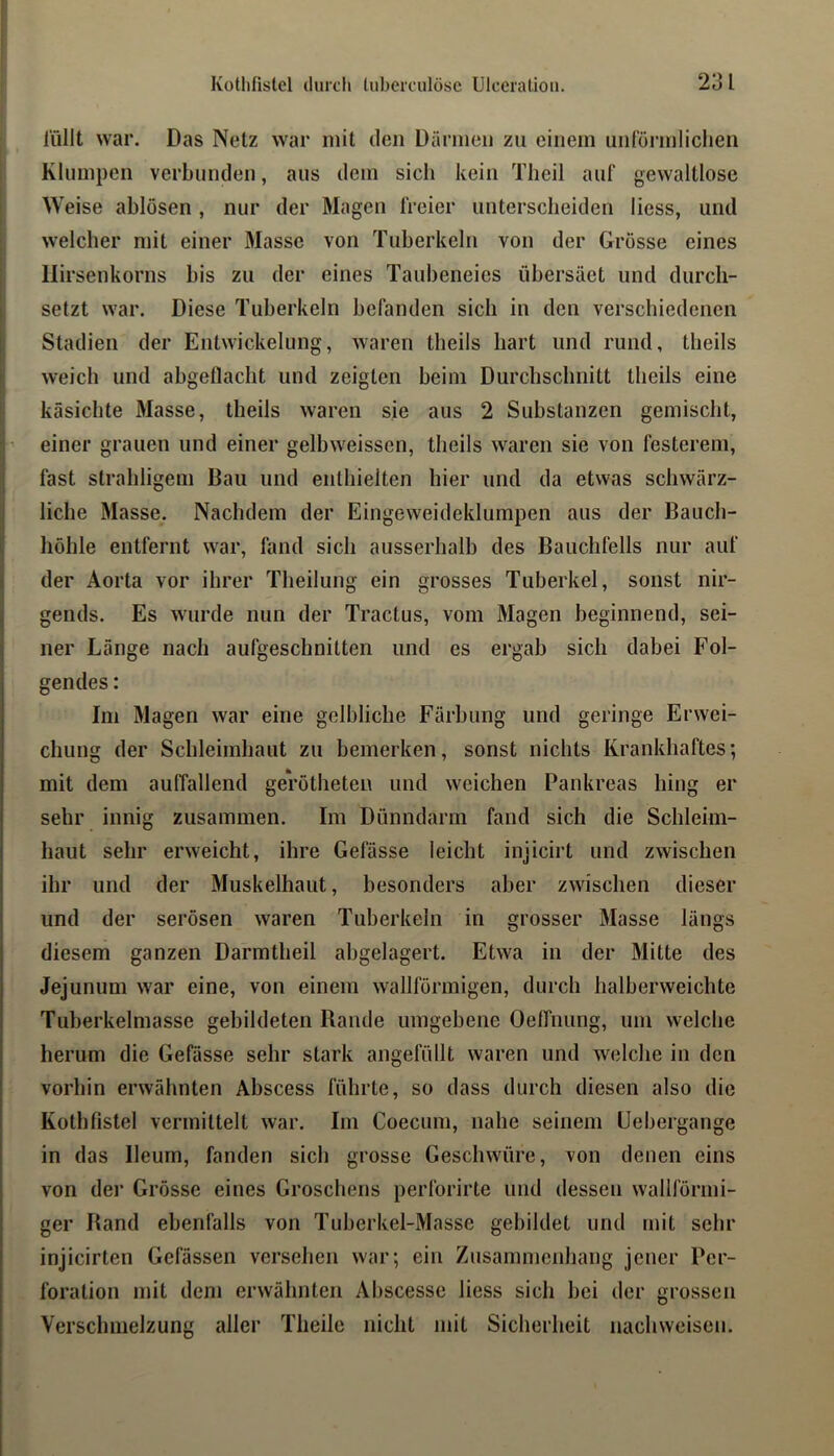 l'üllt war. Das Netz war mit den Därmen zu einem unrörmliclien Klumpen verbunden, aus dem sich kein Tlieil auf gewaltlose Weise ablösen , nur der Magen freier unterscheiden liess, und welcher mit einer Masse von Tuberkeln von der Grosse eines llirsenkorns bis zu der eines Taubeneies übersäet und durch- setzt war. Diese Tuberkeln befanden sich in den verschiedenen Stadien der Entwickelung, waren theils hart und rund, theils weich und ahgellacht und zeigten beim Durchschnitt theils eine käsichte Masse, theils waren sie aus 2 Substanzen gemischt, einer grauen und einer gelbweissen, theils waren sie von festerem, fast strahligem Bau und enthielten hier und da etwas schwärz- liche Masse. Nachdem der Eingeweideklumpen aus der Bauch- höhle entfernt war, fand sich ausserhalb des Bauchfells nur auf der Aorta vor ihrer Theilung ein grosses Tuberkel, sonst nir- gends. Es wurde nun der Tractus, vom Magen beginnend, sei- ner Länge nach aufgeschnitten und es ergab sich dabei Fol- gendes : Im Magen war eine gelbliche Färbung und geringe Erwei- chung der Schleimhaut zu bemerken, sonst nichts Krankhaftes; mit dem aulTallend gerotheten und weichen Pankreas hing er sehr innig zusammen. Im Dünndarm fand sich die Schleim- haut sehr erweicht, ihre Gefässe leicht injicirt und zwischen ihr und der Muskelhaut, besonders aber zwischen dieser und der serösen waren Tuberkeln in grosser Masse längs diesem ganzen Darmtheil abgelagert. Etwa in der Mitte des Jejunum war eine, von einem wallförinigen, durch halberweichte Tuherkelmasse gebildeten Rande umgebene Oelfnung, um welche herum die Gefässe sehr stark angefüllt waren und welche in den vorhin erwähnten Abscess führte, so dass durch diesen also die Kothfistel vermittelt war. Im Coecum, nahe seinem üebergange in das Ileum, fanden sich grosse Geschwüre, von denen eins von der Grösse eines Groschens perforirte und dessen wallförmi- ger Rand ebenfalls von Tuberkel-Masse gebildet und mit sehr injicirten Gefässen versehen war; ein Zusammenhang jener Per- foration mit dem erwähnten Abscesse liess sich bei der grossen Verschmelzung aller Theile nicht mit Sicherheit nachweisen.