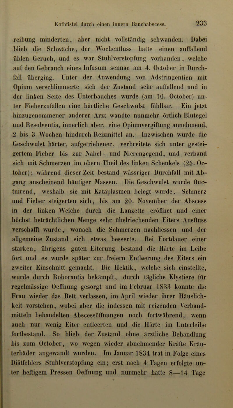 reibung minderten, aber nicht vollständig schwanden. Dabei blieb die Schwäche, der Wochenlluss hatte einen auflallend iiblen Geruch, und es war Stuhlverstopfung vorhanden, welche auf den Gebrauch eines Infusum sennae am 4. Oclober in Durch- fall überging. Unter der Anwendung von Ädstringentien mit Opium verschlimmerte sich der Zustand sehr auffallend und in der linken Seite des Unterhauches wurde (am 10. Octoher) un- ter Fieherzufüllen eine härtliche Geschwulst fühlbar. Ein jetzt hinzugenommener anderer Arzt wandte nunmehr örtlich Blutegel und Resolventia, innerlich aber, eine Opiumvergiftung annehmend, 2 bis 3 Wochen hindurch Reizmittel an. Inzwischen wurde die Geschwulst härter, aufgetriebener, verbreitete sich unter gestei- gertem Fieber bis zur Nabel- und Nierengegend, und verband sich mit Schmerzen im ohern Theil des linken Schenkels (25. Oc- tober); während dieser Zeit bestand wässriger Durchfall mit Ab- gang anscheinend häutiger Massen. Die Geschwulst wurde fluc- tuirend, weshalb sie mit Kataplasmen belegt wurde, Schmerz und Fieber steigerten sich, bis am 20. November der Abscess in der linken Weiche durch die Lanzette eröffnet und einer höchst beträchtlichen Menge sehr übelriechenden Eiters Ausfluss verschafft wurde, wonach die Schmerzen nachliessen und der allgemeine Zustand sich etwas besserte. Bei Fortdauer einer starken, übrigens guten Eiterung bestand die Härte im Leibe fort und es wurde später zur freiem Entleerung des Eiters ein zweiter Einschnitt gemacht. Die Hektik, welche sich einstellte, wurde durch Rohorantia bekämpft, durch tägliche Klystiere für regelmässige Oeffnung gesorgt und im Februar 1833 konnte die Frau wieder das Bett verlassen, im April wieder ihrer Häuslich- keit vorstehen, wobei aber die indessen mit reizenden Verband- mitteln behandelten Ahscessöffnungen noch fortwährend, wenn auch nur wenig Eiter entleerten und die Härte im Unterleibe fortbestand. So blieb der Zustand ohne ärztliche Behandlung bis zum October, wo wegen wieder abnebmender Kräfte Kräu- terbäder angewandt wurden. Im Januar 1834 trat in Folge eines Diätfehlers Stuhlverstopfung ein; erst nach 4 Tagen erfolgte un- ter heftigem Pressen Oeffnung und nunmehr hatte 8—14 Tage