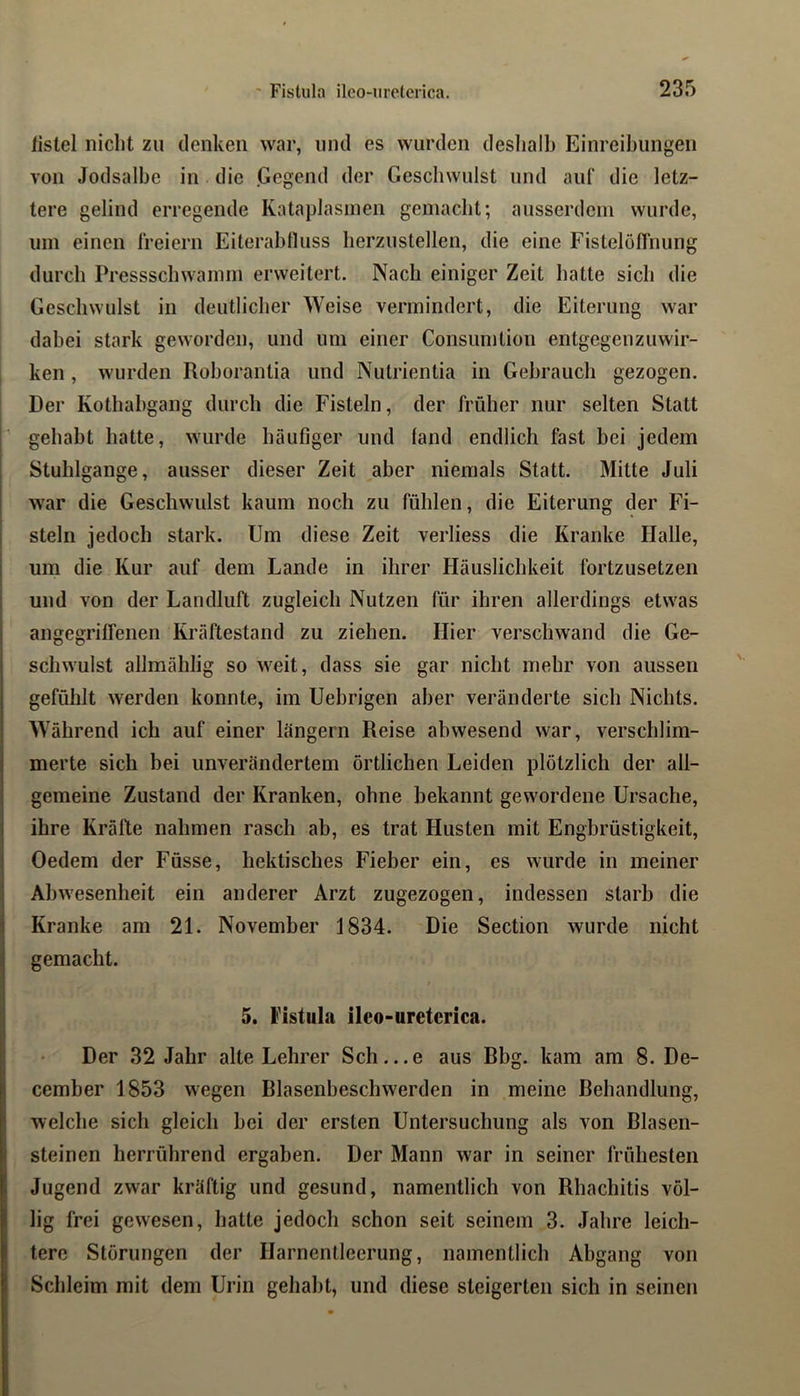 listel nicht zu denken war, und es wurden deshalb Einreihungen von Jodsalhe in die .Gegend der Geschwulst und auf die letz- tere gelind erregende Kataplasineii gemacht; ausserdem wurde, um einen freiem Eiterahfluss herzuslellen, die eine Fistelöflhung durch Pressschwamm erweitert. Nach einiger Zeit hatte sich die Geschwulst in deutlicher Weise vermindert, die Eiterung war dabei stark geworden, und um einer Consumtion entgegen zuwir- ken , wurden Rohorantia und Nulrientia in Gebrauch gezogen. Der Kothahgang durch die Fisteln, der früher nur selten Statt gehabt hatte, wurde häufiger und fand endlich fast bei jedem Stuhlgange, ausser dieser Zeit aber niemals Statt. Mitte Juli war die Geschwulst kaum noch zu fühlen, die Eiterung der Fi- steln jedoch stark. Um diese Zeit verliess die Kranke Halle, um die Kur auf dem Lande in ihrer Häuslichkeit fortzusetzen und von der Landluft zugleich Nutzen für ihren allerdings etwas angegriffenen Kräftestand zu ziehen. Hier verschwand die Ge- schwulst allmählig so w^eit, dass sie gar nicht mehr von aussen gefühlt werden konnte, im Uebrigen aber veränderte sich Nichts. Während ich auf einer langem Reise abwesend war, verschlim- merte sich bei unverändertem örtlichen Leiden plötzlich der all- gemeine Zustand der Kranken, ohne bekannt gew'ordene Ursache, ihre Kräfte nahmen rasch ab, es trat Husten mit Engbrüstigkeit, Oedem der Füsse, hektisches Fieber ein, es wurde in meiner Ahw'esenheit ein anderer Arzt zugezogen, indessen starb die Kranke am 21. November 1834. Die Section wurde nicht gemacht. 5. Fistula ilco-uretcrica. Der 32 Jahr alte Lehrer Sch...e aus Dbg. kam am 8. De- cember 1853 wegen Blasenbeschw'erden in meine Behandlung, welche sich gleich hei der ersten Untersuchung als von Blasen- steinen herrührend ergaben. Der Mann war in seiner frühesten Jugend zwar kräftig und gesund, namentlich von Rhachitis völ- lig frei gewesen, hatte jedoch schon seit seinem 3. Jahre leich- tere Störungen der Harnentleerung, namentlich Abgang von Schleim mit dem Urin gehabt, und diese steigerten sich in seinen