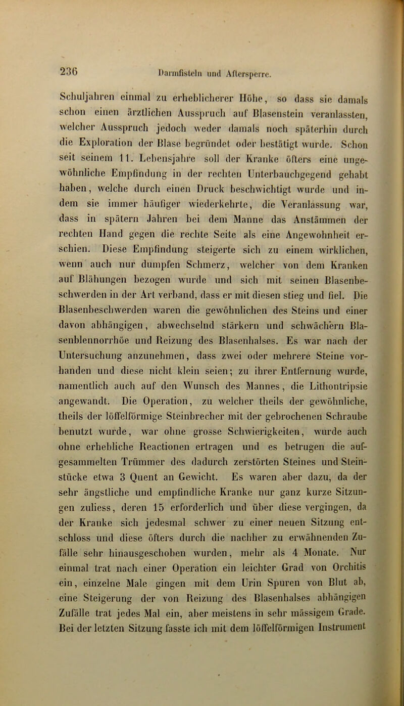 Scliuljahren einmal zu erheblicherer Höhe, so dass sie damals sclioii einen ärztlichen Ausspruch aul‘ DIasenstein veranlassten, welcher Ausspruch jedoch weder «lamals noch späterhin durch die Exploration der Hlase begründet oder bestätigt wurde. Schon seit seinem II. Lebensjahre soll der Kranke öfters eine unge- wöhnliche Empfindung in der rechten Unterhauchgegend gehabt haben, welche durch einen Druck beschwichtigt wurde und in- dem sie immer häufiger wiederkehrte, die Veranlassung war, dass in spätem Jahren bei dem Manne das Anstämmen der rechten Hand gegen die rechte Seite als eine Angewohnheit er- schien. Diese Empfindung steigerte sich zu einem wirklichen, wenn auch nur dumpfen Schmerz, welcher von dem Kranken auf Blähungen bezogen wurde und sich mit seinen Blasenbe- schwerden in der Art verband, dass er mit diesen stieg und fiel. Die Blasenbeschwerden waren die gewöhnlichen des Steins und einer davon abhängigen, abwechselnd starkem und schwächern Bla- senblennorrhöe und Beizung des Blasenhalses. Es war nach der Untersuchung anzunehmen, dass zwei oder mehrere Steine vor- handen und diese nicht klein seien; zu ihrer Entfernung wurde, namentlich auch auf den Wunsch des Mannes, die Lithontripsie angewandt. Die Operation, zu welcher theils der gewöhnliche, theils der löffelförinige Steinbrecher mit der gebrochenen Schraube benutzt wurde, war ohne grosse Schwierigkeiten, wurde auch ohne erhebliche Reactionen ertragen und es betrugen die auf- gesammelten Trümmer des dadurch zerstörten Steines und Stein- stücke etwa 3 Quent an Gewicht. Es waren aber dazu, da der sehr ängstliche und empfindliche Kranke nur ganz kurze Sitzun- gen zuliess, deren 15 erforderlich und über diese vergingen, da der Kranke sich jedesmal schwer zu einer neuen Sitzung ent- schloss und diese öfters durch die nachher zu erwähnenden Zu- fälle sehr hinausgeschoben wurden, mehr als 4 Monate. Nur einmal trat nach einer Operation ein leichter Grad von Orchitis ein, einzelne Male gingen mit dem Urin Spuren von Blut ab, eine Steigerung der von Reizung des Blasenhalses abhängigen Zufälle trat jedes Mal ein, aber meistens in sehr mässigem Grade. Bei der letzten Sitzung fasste ich mit dem lölfelförmigeii Instrument