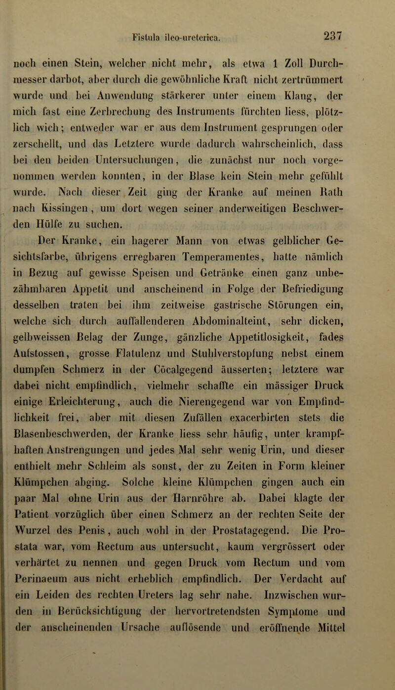 noch einen Stein, welcher niclit mehr, als etwa 1 Zoll Durch- messer darbot, aber durch die gewöhnliche Kraft nicht zertrümmert wurde und bei Anwendung stärkerer unter einem Klang, der mich fast eine Zerhrechung des Instruments fürchten liess, plötz- lich wich; entweder war er aus dem Instrument gesprungen oder zerschellt, und das Letztere wurde dadurch wahrscheinlich, dass bei den beiden Untersuchungen, die zunächst nur noch vorge- nommen werden konnten, in der Blase kein Stein mehr gefühlt wurde. Nach dieser Zeit ging der Kranke auf meinen Ilath nach Kissingen, um dort wegen seiner anderweitigen Beschwer- den Hülfe zu suchen. Der Kranke, ein hagerer Mann von etwas gelblicher Ge- sichtsfarbe, übrigens erregbaren Temperamentes, hatte nämlich in Bezug auf gewisse Speisen und Getränke einen ganz unbe- zähmbaren Appetit und anscheinend in Folge der Befriedigung desselben traten bei ihm zeitweise gastrische Störungen ein, welche sich durch auffallenderen Abdominalteint, sehr dicken, gelbweissen Belag der Zunge, gänzliche Appetitlosigkeit, fades Aufstossen, grosse Flatulenz und Stuhlverstopfung nebst einem dumpfen Schmerz in der Cöcalgegend äusserten; letztere war I ! dabei nicht empfindlich, vielmehr schaffte ein mässiger Druck j einige Erleichterung, auch die Nierengegend war von Empfind- I lichkeit frei, aber mit diesen Zufällen exacerbirten stets die I Blasenbeschwerden, der Kranke liess sehr häufig, unter krampf- || haften Anstrengungen und jedes Mal sehr wenig Urin, und dieser i enthielt mehr Schleim als sonst, der zu Zeiten in Form kleiner Klümpchen abging. Solche kleine Klümpchen gingen auch ein paar Mal ohne Urin aus der Harnröhre ab. Dabei klagte der Patient vorzüglich über einen Schmerz an der rechten Seite der Wurzel des Penis, auch wohl in der Prostatagegend. Die Pro- stata war, vom Rectum aus untersucht, kaum vergrössert oder I verhärtet zu nennen und gegen Druck vom Rectum und vom i Perinaeum aus nicht erheblich empfindlich. Der Verdacht auf I ein Leiden des rechten Ureters lag sehr nahe. Inzwischen wur- den in Berücksichtigung der hervortretendsten Symiffome und der anscheinenden Ursache auflösende und eröffnende Mittel