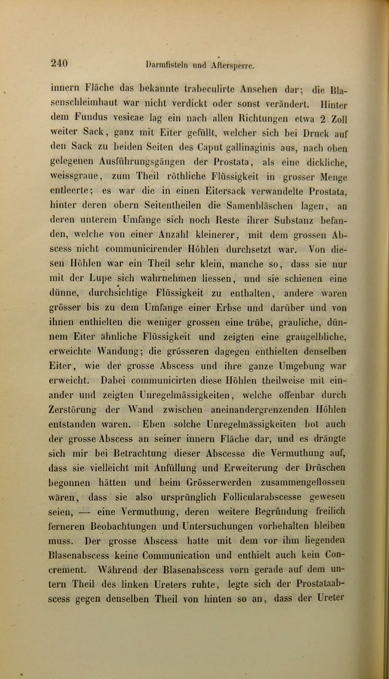 inncrn Fläche das bekannte trahecnlirte Anselien dar; die Hla- senschleiinhaut war nicht verdickt oder sonst verändert. Hinter dein Fundus vesicae lag ein nach allen Richtungen etwa 2 Zoll weiter Sack, ganz mit Eiter gefüllt, welcher sich hei Druck auf den Sack zu beiden Seiten des Caput gallinaginis aus, nach oben gelegenen Ausführungsgängen der Prostata, als eine dickliche, weissgraue, zum Theil röthliche Flüssigkeit in grosser Menge entleerte; es war die in einen Eitersack verwandelte Prostata, hinter deren ohern Seitentheilen die Samenhläschen lagen, an deren unterem Umfange sich noch Reste ihrer Substanz befan- den, welche von einer Anzahl kleinerer, mit dem grossen Ah- scess nicht communicirender Höhlen durchsetzt war. Von die- sen Höhlen war ein Theil sehr klein, manche so, dass sie nur mit der Lupe sich wahrnehmen Hessen, und sie schienen eine dünne, durchsichtige Flüssigkeit zu enthalten, andere waren grösser bis zu dem Umfange einer Erbse und darüber und von ihnen enthielten die weniger grossen eine trübe, grauliche, dün- nem Eiter ähnliche Flüssigkeit und zeigten eine graugelhliche, erweichte Wandung; die grösseren dagegen enthielten denselben Eiter, wie der grosse Abscess und ihre ganze Umgebung war erweicht. Dabei communicirten diese Höhlen theilweise mit ein- ander und zeigten Unregelmässigkeiten, welche offenbar durch Zerstörung der Wand zwischen aneinandergrenzenden Höhlen entstanden waren. Eben solche Unregelmässigkeiten bot auch der grosse Abscess an seiner innern Fläche dar, und es drängte sich mir bei Betrachtung dieser Abscesse die Vermuthung auf, dass sie vielleicht mit Anfüllung und Erweiterung der Dröschen begonnen hätten und beim Grösserwerden zusammengeflossen wären, dass sie also ursprünglich Follicularabscesse gewesen seien, — eine Vermuthung, deren weitere Begründung freilich ferneren Beobachtungen und Untersuchungen Vorbehalten bleiben muss. Der grosse Abscess hatte mit dem vor ihm liegenden Blasenabscess keine Communication und enthielt auch kein Con- crement. Während der Blasenabscess vorn gerade auf dem un- tern Theil des linken Ureters ruhte, legte sich der Prostataab- scess gegen denselben Theil von hinten so an, dass der Ureter