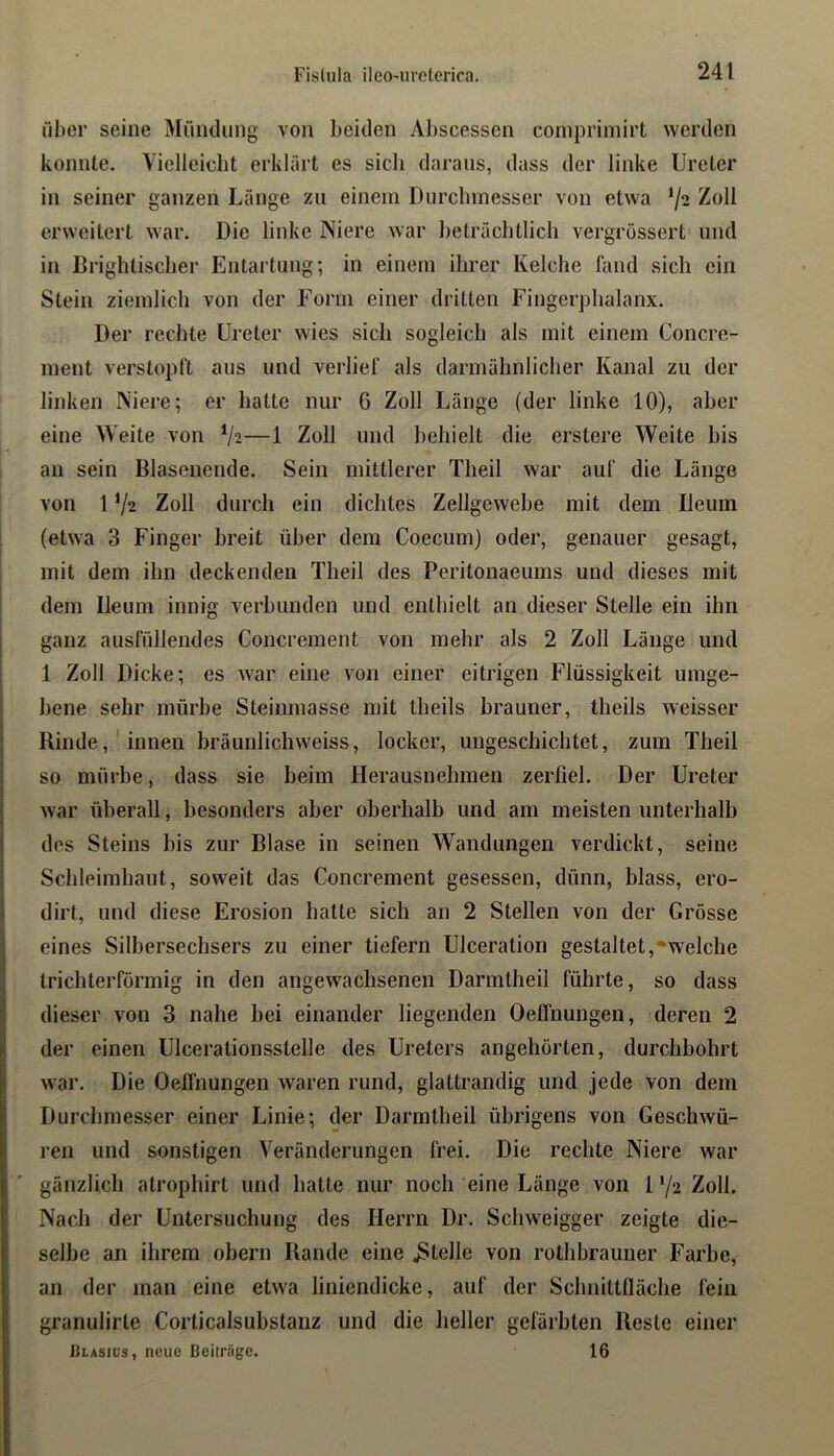 über seine Mündung von beiden Abscessen compriniirt werden konnte. Vielleicht erklärt es sich daraus, dass der linke Ureter in seiner ganzen Länge zu einem Durchmesser von etwa ^oll erweitert war. Die linke Niere war beträchtlich vergrössert und in Brightischer Entartung; in einem ihrer Kelche fand sich ein Stein ziemlich von der Form einer dritten Fingerphalanx. Der rechte Ureter wies sieh sogleich als mit einem Concre- inent verstopft aus und verlief als darmähnlicher Kanal zu der linken Niere; er hatte nur 6 Zoll Länge (der linke 10), aber eine Weite von —1 Zoll und behielt die erstere Weite bis an sein Blasenende. Sein mittlerer Theil war auf die Länge von 1V2 Zoll durch ein dichtes Zellgewebe mit dem Ileum (etwa 3 Finger breit über dem Coecum) oder, genauer gesagt, mit dem ihn deckenden Theil des Peritonaeums und dieses mit dem Beum innig verbunden und enthielt an dieser Stelle ein ihn ganz ausfüllendes Concrement von mehr als 2 Zoll Länge und 1 Zoll Dicke; es war eine von einer eitrigen Flüssigkeit umge- bene sehr mürbe Steinmasse mit theils brauner, theils weisser Rinde,'innen bräunlichweiss, locker, ungeschichtet, zum Theil so mürbe, dass sie beim Herausnehmen zerfiel. Der Ureter war überall, besonders aber oberhalb und am meisten unterhalb des Steins bis zur Blase in seinen Wandungen verdickt, seine Schleimhaut, soweit das Concrement gesessen, dünn, blass, ero- dirt, und diese Erosion hatte sich an 2 Stellen von der Grösse eines Silbersechsers zu einer tiefem Ulceration gestaltet,-welche trichterförmig in den angewachsenen Darmtheil führte, so dass dieser von 3 nahe bei einander liegenden Oeflnungen, deren 2 der einen Ulcerationsstelle des Ureters angehörten, durchbohrt war. Die Oetfnungen waren rund, glattrandig und jede von dem Durchmesser einer Linie; der Darmtheil übrigens von Geschwü- ren und sonstigen Veränderungen frei. Die rechte Niere war gänzlich atrophirt und hatte nur noch eine Länge von 1 72 Zoll. Nach der Untersuchung des Herrn Dr. Schweigger zeigte die- selbe an ihrem obern Rande eine .Stelle von rothbrauner Farbe, an der man eine etwa liniendicke, auf der Schnittfläche fein granulirte Corticalsubstanz und die heller gefärbten Reste einer |]lasiüs, neue Beiträge. 16
