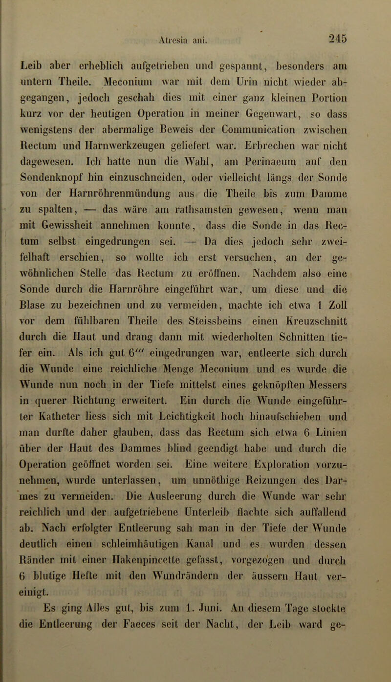 \ ( I Leib aber erheblich aufgelriebeii und gespannt, besonders am imtern Theile. Meconium war mit dem Urin nicht wieder al)- gegangen, jedoch geschah dies mit einer ganz kleinen Portion kurz vor der heutigen Operation in meiner Gegenwart, so dass wenigstens der abermalige Beweis der Communication zwischen Rectum und Harnwerkzeugen geliefert war. Erbrechen war nicht dagewesen. Ich hatte nun die Wahl, am Perinaeum auf den Sondenknopf hin einzuschneiden, oder vielleicht längs der Sonde * von der Harnröhrenmündung aus die Theile bis zum Damme zu spalten, — das wäre am rathsamsten gewesen, wenn man ’ mit Gewissheit annehmen konnte, dass die Sonde in das Rec- tum selbst eingedrungen sei. — Da dies jedoch sehr zwei- felhaft erschien, so wollte ich erst versuchen, an der ge- wöhnlichen Stelle das Rectum zu eröffnen. Nachdem also eine Sonde durch die Harnröhre eingeführt war, um diese und die Blase zu bezeichnen und zu vermeiden, machte ich etwa l Zoll vor dem fühlbaren Theile des Steissbeins einen Kreuzschnitt I durch die Haut und drang dann mit wiederholten Schnitten tie- I fer ein. Als ich gut 6'^' eingedrungen war, entleerte sich durch j die Wunde eine reichliche Menge Meconium und es wurde die ! Wunde nun noch in der Tiefe mittelst eines geknöpften Messers I in querer Richtung erweitert. Ein durch die Wunde eingeführ- I ler Katheter liess sich mit Leichtigkeit hoch hinaufschieben und 1 man durfte daher glauben, dass das Rectum sich etwa 6 Linien I über der Haut des Dammes blind geendigt habe und durch die (Operation geöffnet worden sei. Eine weitere Exploration vorzu- nehmen, wurde unterlassen, um unnöthige Reizungen des Dar- mes zu vermeiden. Die Ausleerung durch die Wunde war sehr I reichlich und der aufgetriebene Unterleib flachte sich auffallend ab. Nach erfolgter Entleerung sah man in der Tiefe der Wunde deutlich einen schleimhäutigen Kanal und es wurden dessen Ränder mit einer Hakenpincette gefasst, vorgezdgen und durch 6 blutige Hefte mit den Wundrändern der äussern Haut ver- einigt. Es ging Alles gut, bis zum 1. Juni. An diesem Tage stockte die Entleerung der Faeces seit der Nacht, der Leib ward ge-
