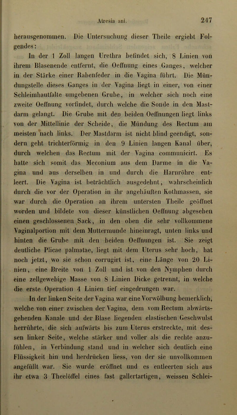 herausgenoniinen. Die Uiitersucliiiiig dieser Tlieile ergiebl Fol- gendes : ln der 1 Zoll langen Urethra befindet sieb, 8 Linien von ihrem Blasenende entfernt, die Oefl'nung eines Ganges, welcher in der Stärke einer Rabenfeder in die Vagina führt. Die Mün- dnngslelle dieses Ganges in der Vagina liegt in einer, von einer Schleimhaiitfalte ningebenen Grube, in welcher sich noch eine zweite Oefl'nung vorfindet, durch welche die Sonde in den Mast- darrn gelangt. Die Grube mit den beiden Oefl'nungen liegt links von der Mittellinie der Scheide, die Mündung des Rectum am meisten nach links. Der Mastdarm ist nicht blind geendigt, son- dern geht trichterförmig in den 9 Linien langen Kanal über, durch welchen das Rectum mit der Vagina communicirt. Es hatte sich somit das Meconium aus dem Darme in die Va- gina und aus derselben in und durch die Harnröhre ent- leert. Die Vagina ist beträchtlich ausgedehnt, wahrscheinlich durch die vor der Operation in ihr angehäuften Kothmassen, sie war durch die Operation an ihrem untersten Theile geöffnet worden und bildete von dieser künstlichen Oefl'nung abgesehen einen geschlossenen Sack, in den oben die sehr vollkommene Vaginalportion mit dem Muttermunde hineinragt, unten links und hinten die Grube mit den beiden Oefl'nungen ist. Sie zeigt deutliche Plicae palmatae, liegt mit dem Uterus sehr hoch, hat noch jetzt, wo sie schon corrugirt ist, eine Länge von 20 Li- nien , eine Breite von 1 Zoll und ist von den Nymphen durch eine zellgewebige Masse von 8 Linien Dicke getrennt, in welche die erste Operation 4 Linien tief eingedrungen war. In der linken Seite der Vagina war eine Vorwölbung bemerklich, welche von einer zwischen der Vagina, dem vom Rectum abwärts- gehenden Kanäle und der Blase liegenden elastischen Geschwulst herrührte, die sich aufwärts bis zum Uterus erstreckte, mit des- sen linker Seite, welche stärker und voller als die rechte anzu- fühlen, in Verbindung stand und in welcher sich deutlich eine Flüssigkeit hin und herdrücken liess, von der sie unvollkommen angefüllt war. Sie wurde eröffnet und es entleerten sich aus ihr etwa 3 Theelöfl'el eines fast gallertartigen, weissen Schlei-