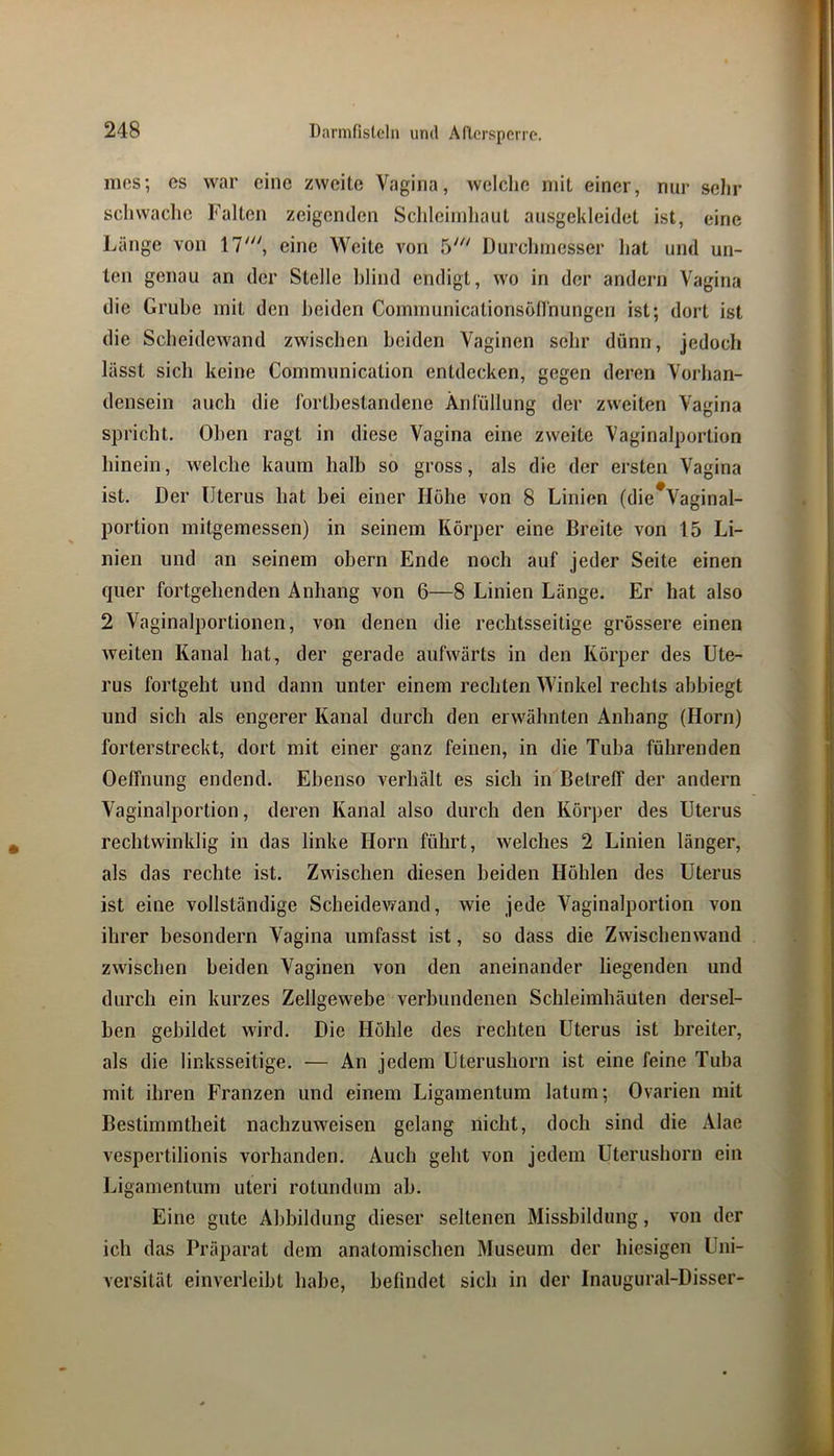 mes; es war eine zweite Vagina, welche mit einer, nur sehr schwache Falten zeigenden Sclileiinhaut ausgekleidet ist, eine Länge von 17', eine Weite von 5' Durchmesser hat und un- ten genau an der Stelle hlind endigt, wo in der andern Vagina die Gruhe mit den beiden Communicationsöfi'nungen ist; dort ist die Scheidewand zwischen beiden Vaginen sehr dünn, jedoch lässt sich keine Communication entdecken, gegen deren Vorlian- densein auch die Ibrthestandene Änlüllung der zweiten Vagina spricht. Oben ragt in diese Vagina eine zweite Vaginalportion hinein, welche kaum halb so gross, als die der ersten Vagina ist. Der Uterus hat bei einer Hohe von 8 Linien (die*Vaginal- portion mitgemessen) in seinem Körper eine Breite von 15 Li- nien und an seinem obern Ende noch auf jeder Seite einen quer fortgehenden Anhang von 6—8 Linien Länge. Er hat also 2 Vaginalportionen, von denen die rechtsseitige grössere einen weiten Kanal hat, der gerade aufwärts in den Körper des Ute- rus fortgeht und dann unter einem rechten Winkel rechts abbiegt und sich als engerer Kanal durch den erwähnten Anhang (Horn) forterstreckt, dort mit einer ganz feinen, in die Tuba führenden Oelfnung endend. Ebenso verhält es sich in Betreff der andern Vaginalportion, deren Kanal also durch den Körper des Uterus rechtwinklig in das linke Horn führt, welches 2 Linien länger, als das rechte ist. Zwischen diesen beiden Höhlen des Uterus ist eine vollständige Scheidev)'and, wie jede Vaginalportion von ihrer besondern Vagina umfasst ist, so dass die Zwischenwand zwischen beiden Vaginen von den aneinander liegenden und durch ein kurzes Zellgewebe verbundenen Schleimhäuten dersel- ben gebildet wird. Die Höhle des rechten Uterus ist breiter, als die linksseitige. — An jedem Uterushorn ist eine feine Tuba mit ihren Franzen und einem Ligamentum latum; Ovarien mit Bestimmtheit nachzuweisen gelang nicht, doch sind die Alae vespertilionis vorhanden. Auch geht von jedem Uterushorn ein Ligamentum uteri rotundum ab. Eine gute Abbildung dieser seltenen Missbildung, von der ich das Präparat dem anatomischen Museum der hiesigen Uni- versität einverleibt habe, befindet sich in der Inaugural-Disser-