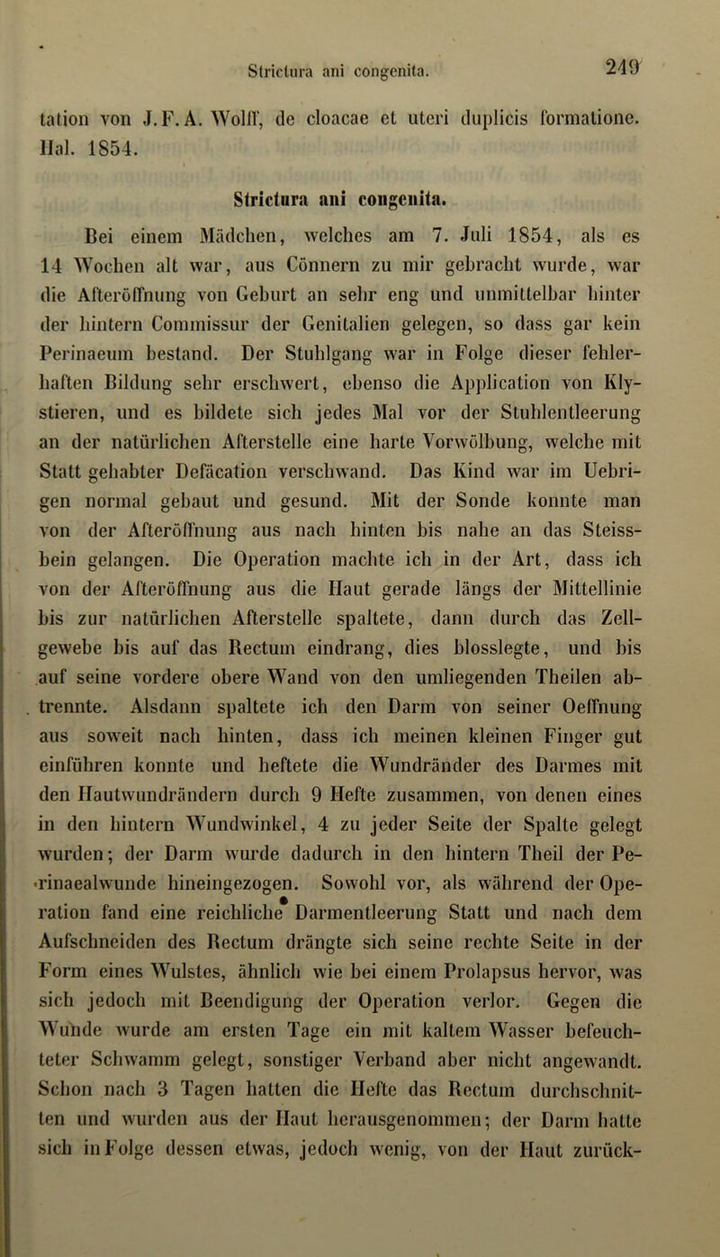 talion von J.F. A. WollV, de cloacae et lUeri duplicis formalione. Ilal. 1854. Strictura ani congenita. Bei einem Mädchen, welches am 7. Juli 1854, als es 14 Wochen alt war, aus Gönnern zu mir gebracht wurde, war die At'terölTnung von Gehurt an sehr eng und unmittelbar hinter der liintern Commissur der Genitalien gelegen, so dass gar kein Perinaeum bestand. Der Stuhlgang war in Folge dieser Miler- haften Bildung sehr erschwert, ebenso die Application von Kly- stieren, und es bildete sich jedes Mal vor der Stuhlentleerung an der natürlichen Afterstelle eine harte Vor Wölbung, welche mit Statt gehabter Defäcation verschwand. Das Kind war im Uebri- gen normal gebaut und gesund. Mit der Sonde konnte man von der Afteröfl'nung aus nach hinten bis nahe an das Steiss- bein gelangen. Die Operation machte ich in der Art, dass ich von der Afteröffnung aus die Haut gerade längs der Mittellinie bis zur natürlichen Aflerstelle spaltete, dann durch das Zell- gewebe bis auf das Rectum eindrang, dies blosslegte, und bis auf seine vordere obere Wand von den umliegenden Theilen ab- trennte. Alsdann spaltete ich den Darm von seiner Oeffnung aus soweit nach hinten, dass ich meinen kleinen Finger gut einführen konnte und heftete die Wundränder des Darmes mit den Hautwundrändern durch 9 Hefte zusammen, von denen eines in den hintern Wundwinkel, 4 zu jeder Seite der Spalte gelegt wurden; der Darm wurde dadurch in den hintern Theil der Pe- -rinaealwunde hineingezogen. Sowohl vor, als während der Ope- ration fand eine reichliche Darmentleerung Statt und nach dem Aufschneiden des Bectum drängte sich seine rechte Seite in der Form eines Wulstes, ähnlich wie bei einem Prolapsus hervor, was sich jedoch mit Beendigung der Operation verlor. Gegen die Wunde wurde am ersten Tage ein mit kaltem Wasser befeuch- teter Schwamm gelegt, sonstiger Verband aber nicht angewandt. Schon nach 3 Tagen hatten die Hefte das Bectum durchschnit- ten und wurden aus der Haut herausgenommen; der Darm liatte sich in Folge dessen etwas, jedoch wenig, von der Haut zurück-