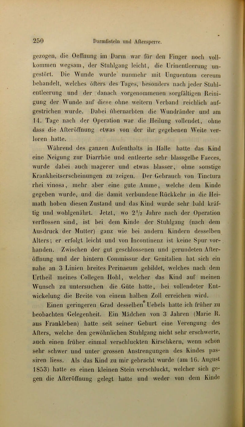 gezogen, die OefTnung iin Dann war für den Finger noch voll- kommen wcgsam, der Stuhlgang leicht, die Ui-inentleerung un- gestört. Die Wunde wurde' nimmehr mit Unguentum cereuni ])ehandelt, welches öfters des Tages, besonders nach jeder Stuhl- entlecrung und der danach vorgenommenen sorgfältigen Reini- gung der Wunde auf diese ohne weitern Verband reichlich auf- gestrichen wurde. Dabei ühernarhten die Wundränder und am 14. Tage nach der Operation war die Heilung vollendet, ohne dass die Afteröffnung etwas von der ihr gegebenen Weile ver- loren hatte. Während des ganzen Aufenthalts in Halle hatte das Kind eine Neigung zur Diarrhöe und entleerte sehr blassgelbe Faeces, wurde dabei auch magerer und etwas blasser, ohne sonstige Krankheitserscheiniingen zu zeigen. Der Gebrauch von Tinctura rhei vinosa, mehr aber eine gute Amme, welche dem Kinde gegeben wurde, und die damit verbundene Rückkehr in die Hei- inalh hoben diesen Zustand und das Kind wurde sehr bald kräf- tig und wohlgenährt. Jetzt, wo 2'/2 Jahre nach der Operation verflossen sind, ist bei dem Kinde der Stuhlgang (nach dem Ausdruck der Mutter) ganz wie bei andern Kindern desselben Alters; er erfolgt leicht und von Incontinenz ist keine Spur vor- handen. Zwischen der gut geschlossenen und gerundeten After- Öffnung und der hintern Commissur der Genitalien hat sich ein nahe an 3 Linien breites Perinaeum gebildet, welches nach dem Urtheil meines Collegen Hohl, welcher das Kind auf meinen Wunsch zu untersuchen die Güte hatte, bei vollendeter Ent- wickelung die Breite von einem halben Zoll erreichen wird. Einen geringeren Grad desselben* Uebels hatte ich früher zu beobachten Gelegenheit. Ein Mädchen von 3 Jahren (Marie R. aus Frankleben) hatte seit seiner Geburt eine Verengung des Afters, welche den gewöhnlichen Stuhlgang nicht sehr erschwerte, auch einen früher einmal verschluckten Kirschkern, wenn schon sehr schwer und unter grossen Anstrengungen des Kindes pas- siren liess. Als das Kind zu mir gebracht wurde (am 16. August 1853) hatte es einen kleinen Stein verschluckt, welcher sich ge- gen die AfterötTnung gelegt hatte und weder von dem Kinde