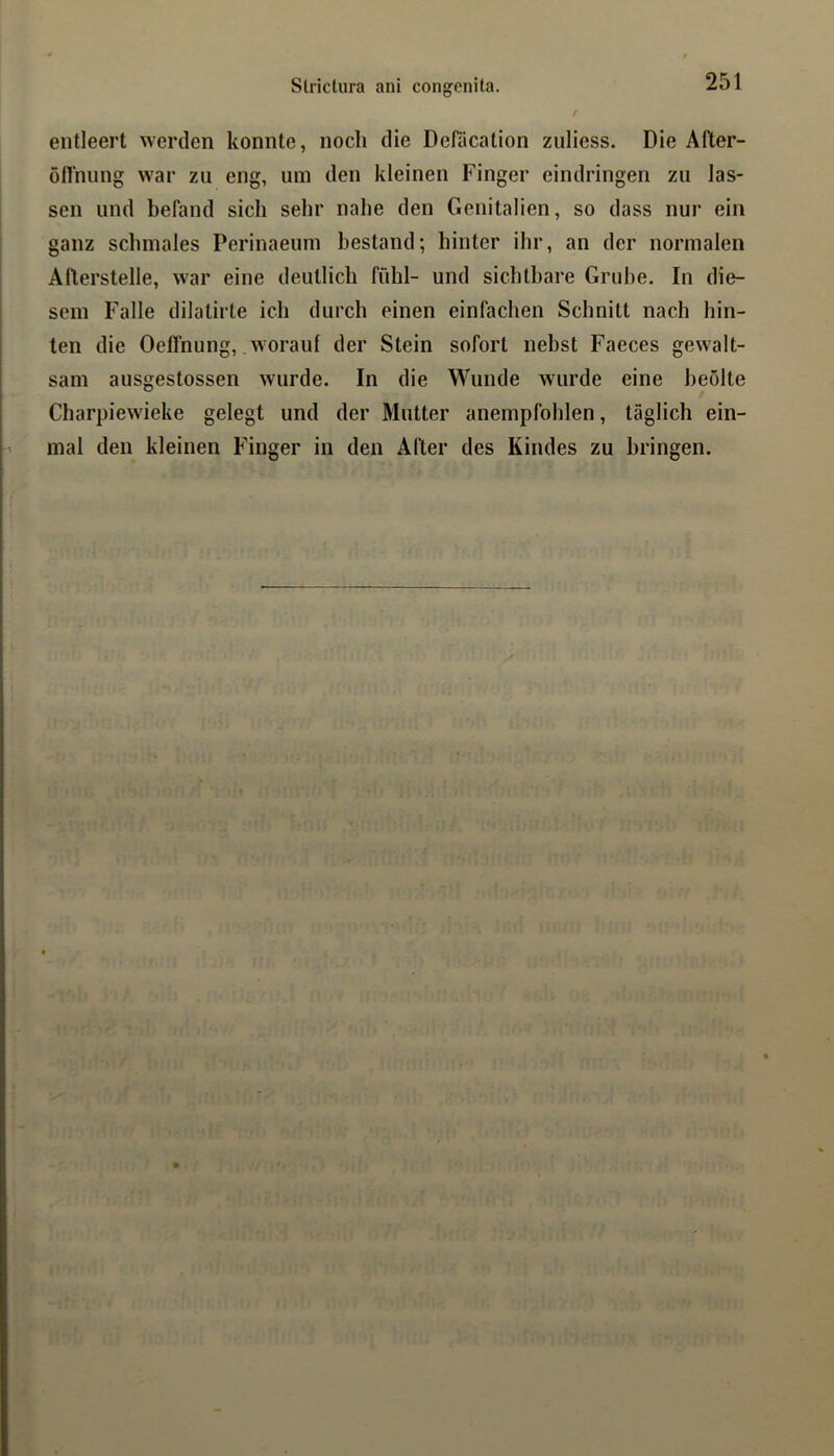 entleert werden konnte, noch die Dcliication zuliess. Die After- öflhung war zu eng, um den kleinen Finger eindringen zu las- sen und befand sich sehr nahe den Genitalien, so dass nur ein ganz schmales Perinaeum bestand; hinter ihr, an der normalen Aflerstelle, war eine deutlich fühl- und sichtbare Grube. In die- sem Falle dilatirte ich durch einen einfachen Schnitt nach hin- ten die Oelfnung, worauf der Stein sofort nebst Faeces gewalt- sam ausgestossen wurde. In die Wunde wurde eine beolte Charpiewieke gelegt und der Mutter anempfohlen, täglich ein- mal den kleinen Finger in den After des Kindes zu bringen.