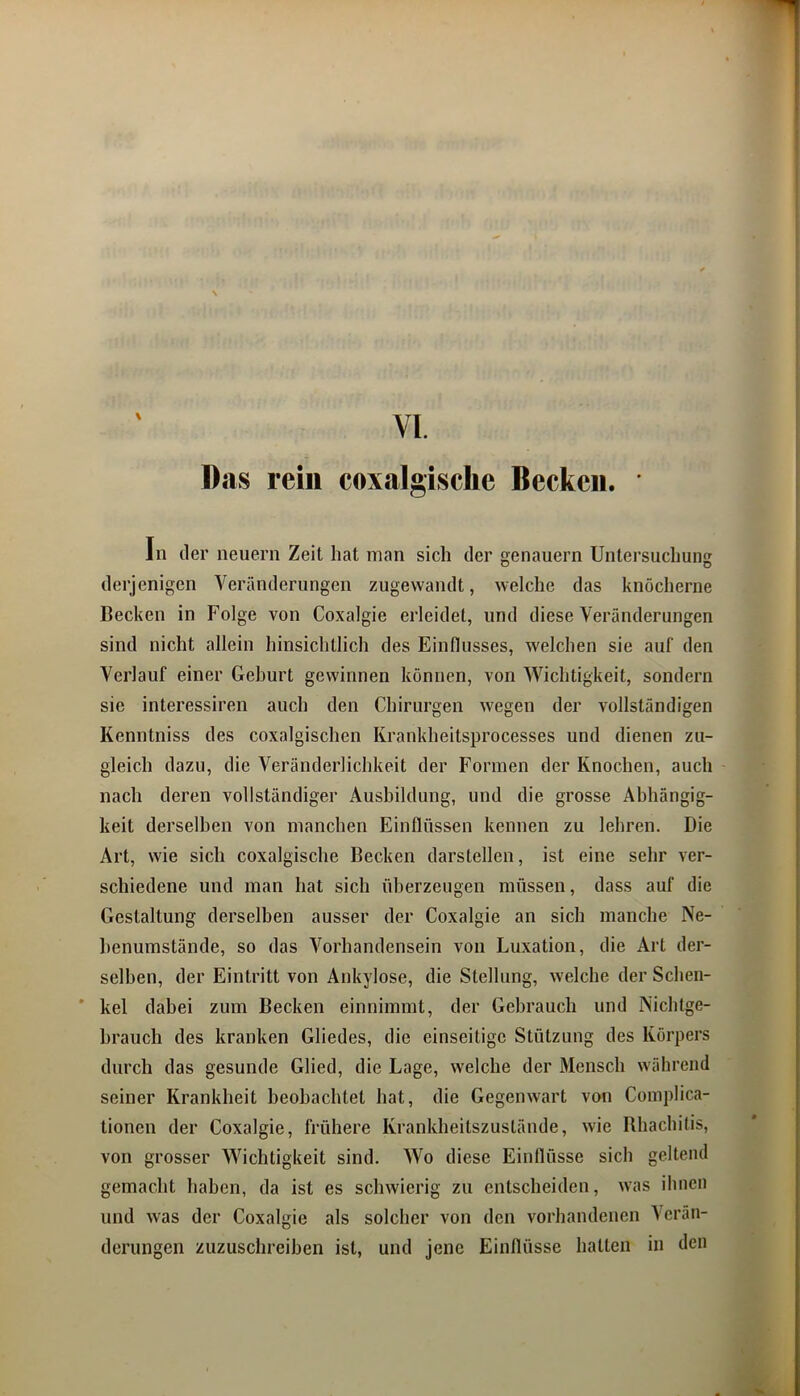Das rein coxalgische Becken. In der neuern Zeit hat man sich der genauem Untersuchung derjenigen Veränderungen zugewandt, welche das knöcherne Becken in Folge von Coxalgie erleidet, und diese Veränderungen sind nicht allein hinsichtlich des Einflusses, welchen sie auf den Verlauf einer Geburt gewinnen können, von Wichtigkeit, sondern sie interessiren auch den Chirurgen wegen der vollständigen Kenntniss des coxalgischen Krankheitsprocesses und dienen zu- gleich dazu, die Veränderlichkeit der Formen der Knochen, auch nach deren vollständiger Ausbildung, und die grosse Abhängig- keit derselben von manchen Einflüssen kennen zu lehren. Die Art, wie sich coxalgische Becken darstellen, ist eine sehr ver- schiedene und man hat sich überzeugen müssen, dass auf die Gestaltung derselben ausser der Coxalgie an sich manche Ne- henumstände, so das Vorhandensein von Luxation, die Art der- selben, der Eintritt von Ankylose, die Stellung, welche der Schen- ’ kel dabei zum Becken einnimmt, der Gebrauch und Nichtge- brauch des kranken Gliedes, die einseitige Stützung des Körpers durch das gesunde Glied, die Lage, welche der Mensch während seiner Krankheit beobachtet hat, die Gegenwart von Complica- tionen der Coxalgie, frühere Krankheitszustände, wie Bhachitis, von grosser Wichtigkeit sind. Wo diese Einflüsse sich geltend gemacht haben, da ist es schwierig zn entscheiden, was ihnen und was der Coxalgie als solcher von den vorhandenen V erän- derungen zuzuschreiben ist, und jene Einflüsse hatten in den