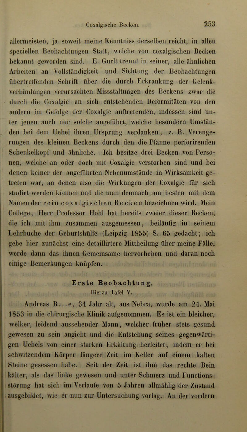 allermeisten, ja soweit meine Kenntniss derselben reicht, in allen speciellen Beobachtungen Statt, welche von coxalgischen Becken bekannt geworden sind. E. Gurlt trennt in seiner, alle ähnlichen Arbeiten an Vollständigkeit und Sichtung der Beobachtungen ühertrellenden Schrift über die durch Erkrankung der Gelenk- verbindungen verursachten Missstaltungen des Beckens zwar die durch die Coxalgie an sich entstehenden Deformitäten von den andern im Gefolge der Coxalgie auftretenden, indessen sind un- ter jenen auch nur solche angeführt, welche besondern Umstän- den bei dem Uebel ihren Ursprung verdanken, z. B. Verenge- rungen des kleinen Beckens durch den die Pfanne perforirenden Schenkelkopf und ähnliche. Ich besitze drei Becken von Perso- nen, welche an oder doch mit Coxalgie verstorben sind und bei denen keiner der angeführten Nebenumstände in Wirksamkeit ge- treten war, an denen also die Wirkungen der Coxalgie für sich studirt werden können und die man demnach am besten mit dem Namen der rein coxalgischen Becken bezeichnen wird. Mein College, Herr Professor Hohl hat bereits zweier dieser Becken, die ich mit ihm zusammen ausgemessen, beiläufig in seinem Lehrbuche der Geburtshülfe (Leipzig 1855) S. 65 gedacht; ich gebe hier zunächst eine detaillirtere Mittheilung über meine Fälle, werde dann das ihnen Gemeinsame hervorheben und daran noch einige Bemerkungen knüpfen. Erste Beobachtung. Hierzu Tafel V. Andreas B...e, 34 Jahr alt, aus Nebra, wurde am 24. Mai 1853 in die chirurgische Klinik aufgenommen. Es ist ein bleicher, welker, leidend aussehender Mann, welcher früher stets gesund gewesen zu sein angiebt und die Entstehung seines gegenwärti- gen Uebels von einer starken Erkältung herleitet, indem er bei schwitzendem Körper längere Zeit im Keller auf einem kalten Steine gesessen habe. Seit der Zeit ist ihm das rechte Bein kälter, als das linke gewesen und unter Schmerz und Functions- störung hat sich im Verlaufe von 5 Jahren allmählig der Zustand ausgebildet, wie er nun zur Untersuchung vorlag. An der vordem