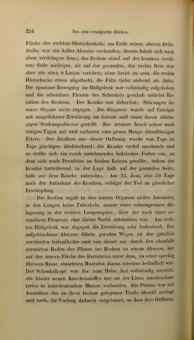 Fläche (los rechten Oberschenkels, am Ende seines oberen Driti- Iheils, war ein kalter Ahscess vorhanden, dessen Inhalt sich nach oben verdrängen Hess; das Becken stand auf der kranken (rech- ten) Seite niedriger, als auf der gesunden, das rechte Bein war aber um etwa 8 Linien verkürzt, ohne luxirt zu sein, die rechte Hinterbacke etwas ahgetlacht, die Falte tiefer stehend als links. Die spontane Bewegung im Hüftgelenk war vollständig aufgehoben und die scheinbare Flexion des Schenkels geschah mittelst Bo- tation des Beckens. Der Kranke war fieberfrei; Störungen in- nerer Organe nicht zugegen. Die Diagnose wurde auf Coxalgic mit ausgedehnter Zerstörung im Gelenk und einen davon abhän- gigen Senkungsahscess gestellt. Der letztere brach schon nach einigen Tagen auf und entleerte eine grosse Menge dünnflüssigen Eiters. Der Ausfluss aus dieser Oeffnung wurde von Tage zu Tage jauchiger, übelriechend; der Kranke verfiel zusehends und es stellte sich ein rasch zunehmendes hektisches Fieber ein, zu dem sich noch Decubitus an beiden Knieen gesellte, indem der Kranke fortwährend in der Lage halb auf der gesunden Seite, halb auf dem Bauche zubrachte. Am 23. Juni, also 30 Tage nach der Aufnahme des Kranken, erfolgte der Tod an gänzlicher Erschöpfung. Die Section ergab in den innern Organen nichts Anomales, in den Lungen keine Tuberkeln, ausser einer erbsengrossen Ab- lagerung in der rechten Lungenspitze, über der nach einer se- cundären Pleuresie eine kleine Narbe entstanden war. Am rech- ten Hüftgelenk war dagegen die Zerstörung sehr bedeutend. Der aufgebrochene Ahscess führte geraden Weges zu der gänzlich vereiterten Gelenkhöhle und von dieser aus durch den ebenfalls zerstörten Boden der Pfanne ins Becken zu einem Ahscess, der auf der innern Fläche des Darmbeins unter dem, zu einer speckig fibrösen Masse entarteten Musculus iliacus internus befindlich war. Der Schenkelkopf war bis zum Halse fast vollständig zerstört, ein Absatz neuen Knochenstoffes nur an der Linea intertrochan- terica in unbedeutendem Maasse vorhanden. Die Pfanne war mit Ausnahme des an ihrer Incisur gelegenen Theils überall zernagt und rauh, ihr Umfang dadurch vergrössert, so dass ihre Oelfiumg