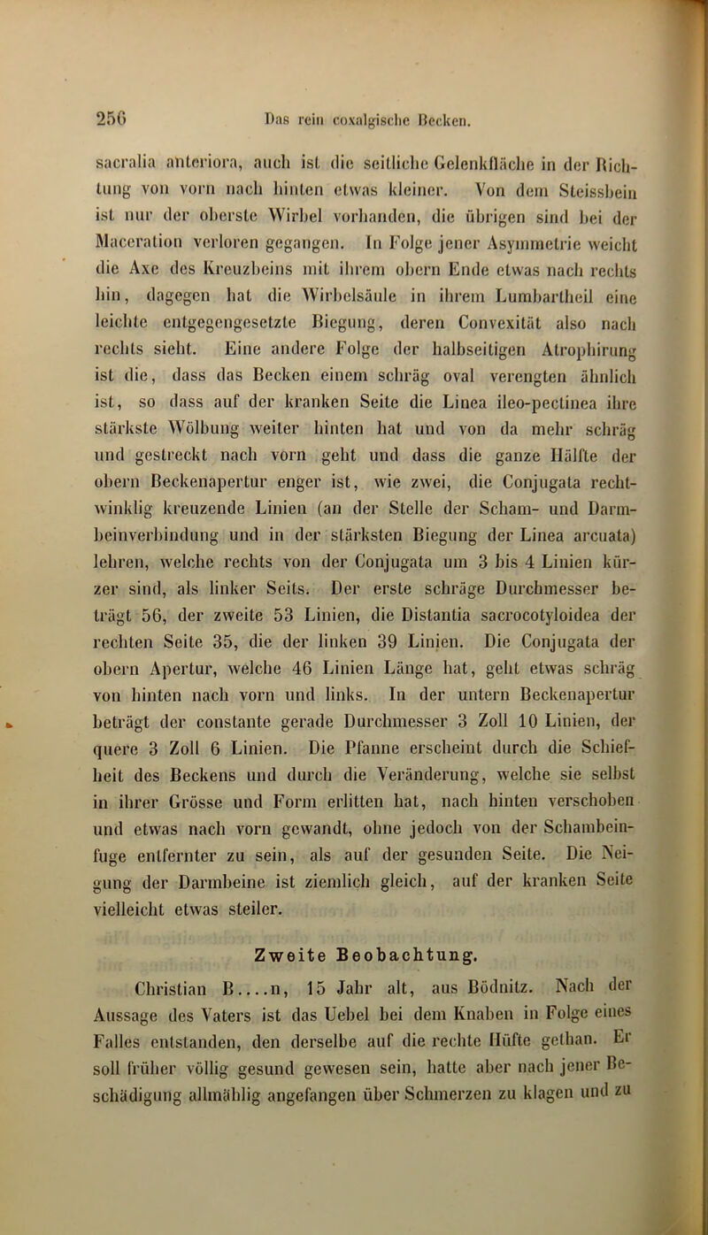 sacralia antoriora, auch ist die seitliche Gelenkfläche in der Rich- tung von vüi'ii nach hinten etwas kleiner. Von dem Steisshein ist nur der oberste Wirbel vorhanden, die übrigen sind hei der Maceration verloren gegangen. In Folge jener Asymmetrie weicht die Axe des Kreuzbeins mit ihrem ohern Ende etwas nach rechts hin, dagegen hat die Wirbelsäule in ihrem Lumbartheil eine leichte entgegengesetzte Biegung, deren Convexität also nach rechts sieht. Eine andere Folge der halbseitigen Atrophirung ist die, dass das Becken einem schräg oval verengten ähnlich ist, so dass auf der kranken Seite die Linea ileo-pectinea ihre stärkste Wölbung weiter hinten hat und von da mehr schräg und gestreckt nach vorn geht und dass die ganze Hälfte der ohern Beckenapertur enger ist, wie zwei, die Conjugata recht- winklig kreuzende Linien (an der Stelle der Scham- und Darm- beinverhindung und in der stärksten Biegung der Linea arcuata) lehren, welche rechts von der Conjugata um 3 bis 4 Linien kür- zer sind, als linker Seits. Der erste schräge Durchmesser be- trägt 56, der zweite 53 Linien, die Distantia sacrocotyloidea der rechten Seite 35, die der linken 39 Linien. Die Conjugata der ohern Apertur, welche 46 Linien Länge hat, geht etwas schräg von hinten nach vorn und links. In der untern Beckenapertur beträgt der constante gerade Durchmesser 3 Zoll 10 Linien, der quere 3 Zoll 6 Linien. Die Pfanne erscheint durch die Schief- heit des Beckens und durch die Veränderung, welche sie selbst in ihrer Grösse und Form erlitten hat, nach hinten verschoben und etwas nach vorn gewandt, ohne jedoch von der Schambein- fuge entfernter zu sein, als auf der gesunden Seite. Die Nei- gung der Darmbeine ist ziemlich gleich, auf der kranken Seite vielleicht etwas steiler. Zweite Beobachtung. Christian B n, 15 Jahr alt, aus Bödnitz. Nach der Aussage des Vaters ist das Uebel bei dem Knaben in Folge eines Falles entstanden, den derselbe auf die rechte Hüfte gethan. Er soll früher völlig gesund gewesen sein, hatte aber nach jener Be- schädigung allmählig angefangen über Schmerzen zu klagen und zu