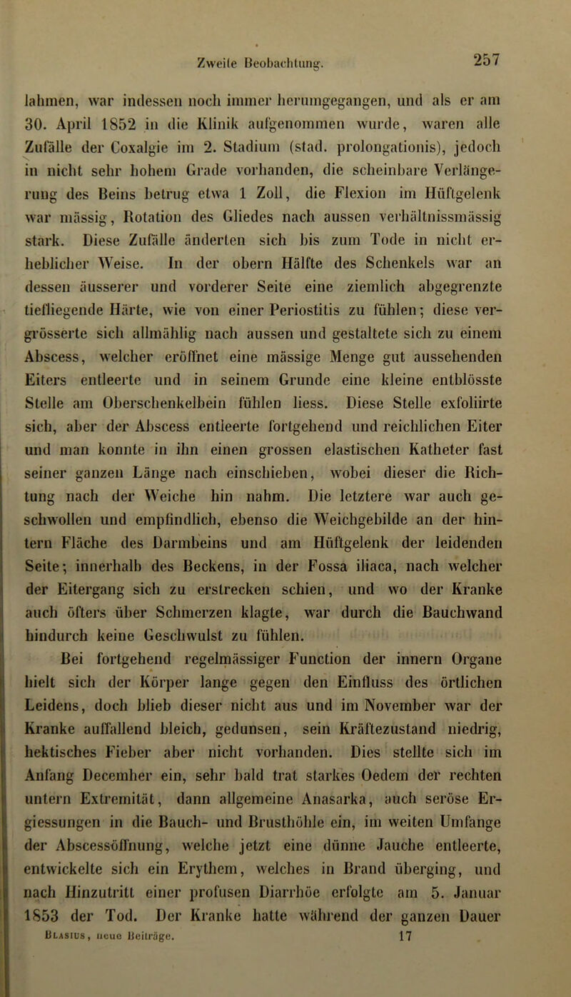 Zwei(e Beobadiliing. lahmen, war indessen noch immer henimgegangen, und als er am 30. April 1852 in die Klinik aufgenommen wurde, waren alle Zufälle der Coxalgie im 2. Stadium (stad, prolongationis), jedoch in nicht sehr hohem Grade vorhanden, die scheinbare Verlänge- rung des Beins betrug etwa 1 Zoll, die Flexion im Hüftgelenk war massig, Rotation des Gliedes nach aussen verhältnissmässig stark. Diese Zulalle änderten sich bis zum Tode in nicht er- heblicher Weise. In der obern Hälfte des Schenkels war an dessen äusserer und vorderer Seite eine ziemlich abgegrenzte tielliegende Härte, wie von einer Periostitis zu fühlen; diese ver- grösserte sich allmählig nach aussen und gestaltete sich zu einem Abscess, welcher erolfnet eine mässige Menge gut aussehenden Eiters entleerte und in seinem Grunde eine kleine entblösste Stelle am Oberschenkelbein fühlen liess. Diese Stelle exfoliirte sich, aber der Abscess entleerte fortgehend und reichlichen Eiter und man konnte in ihn einen grossen elastischen Katheter fast seiner ganzen Länge nach einschieben, wobei dieser die Rich- tung nach der Weiche hin nahm. Die letztere war auch ge- schwollen und empfindlich, ebenso die Weichgebilde an der hin- tern Fläche des Darmbeins und am Hüftgelenk der leidenden Seite; innerhalb des Beckens, in der Fossa iliaca, nach welcher der Eitergang sich zu erstrecken schien, und wo der Kranke auch öfters über Scbmerzen klagte, war durch die Bauchwand hindurch keine Geschwulst zu fühlen. Bei fortgehend regelmässiger Function der innern Organe hielt sich der Körper lange gegen den Einfluss des örtlichen 1 Leidens, doch blieb dieser nicht aus und im November war der 3 Kranke aulfallend bleich, gedunsen, sein Kräftezustand niedrig, hektisches Fieber aber nicht vorhanden. Dies stellte sich im Anfang Decemher ein, sehr bald trat starkes Oedem der rechten untern Extremität, dann allgemeine Anasarka, auch seröse Er- giessungen in die Bauch- und Brusthöhle ein, im weiten Umfange der Abscessöffnung, welche jetzt eine dünne Jauche entleerte, entwickelte sich ein Erythem, welches in Brand überging, und nach Hinzutritt einer profusen Diarrhöe erfolgte am 5. Januar 1853 der Tod. Der Kranke hatte während der ganzen Dauer ÜLAsrus, neue Heiträgo. 17