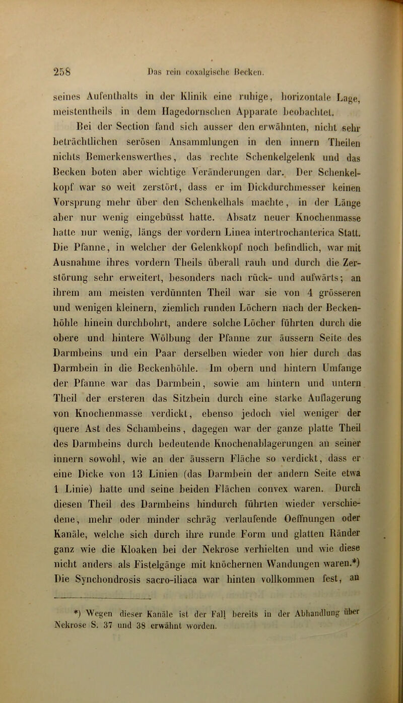 seines Aufenlhalts in der Klinik eine ruhige, liorizontale Lage, nieistenlheils in dein Ilagedornsclien Apparate heohachlel. Lei der Scclion Tand sich ausser den erwähnten, niclit sehr heträchtlichen serösen Ansammlungen in den innern Theilen nichts licmerkenswerthes, das rechte Schenkelgelenk und das Becken boten aber wichtige Veränderungen dar.^ Der Schenkel- koj)(‘ war so weit zerstört, dass er im Dickdurchmesser keinen Vorsprung mehr über den Schenkelhals machte, in der Länge aber nur wenig eingebüsst hatte. Absatz neuer Knochenmasse hatte nur wenig, längs der vordem Linea intertroclianterica Statt. Die Pfanne, in welcher der Gelenkkopf noch befindlich, war mit Ausnahme ihres vordem Theils überall rauh und durch die Zer- störung sehr erweitert, besonders nach rück- und aufwärts; an ihrem am meisten verdünnten Theil war sie von 4 grösseren und wenigen kleinem, ziemlich runden Löchern nach der Becken- höhle hinein durchbohrt, andere solche Löcher führten durch die obere und hintere VS^ölbung der Pfanne zur äussern Seite des Darmheins und ein Paar derselben wieder von hier durch das Darmhein in die Beckenhöhle. Im obern und hintern Umfange der Pfanne war das Darmbein, sowie am hintern und untern Theil der ersteren das Sitzbein durch eine starke Aullagerung von Knochenmasse verdickt, ebenso jedoch viel weniger der quere Ast des Schambeins, dagegen war der ganze platte Theil des Darmbeins durch hedeutende Knochenablagerungen an seiner innern sowohl, wie an der äussern Fläche so verdickt, dass er eine Dicke von 13 Linien (das Darmbein der andern Seite etwa 1 Linie) batte und seine beiden Flächen convex xvaren. Durch diesen Theil des Darmbeins hindurch führten wieder verschie- dene, mehr oder minder schräg verlaufende OelTmmgen oder Kanäle, welche sich durch ihre runde Form und glatten Ränder ganz wie die Kloaken bei der Nekrose verhielten und wie diese nicht anders als Fistelgänge mit knöchernen Wandungen waren.*) Die Synchondrosis sacro-iliaca war hinten vollkommen fest, an *) Wegen dieser Kanäle ist der Fall bereits in der Abhandlung über Nekrose S. 37 und 38 erwäbnt worden.