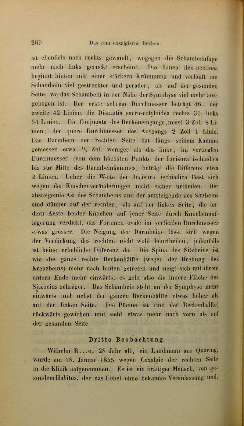 has i(‘m coxalgisdi«! Hocken. 2C)0 ist ehenl'alls nach rechts gewandt, wogegen die Schainheinhige mehr nach links gerückt ersclieint. Die Innea ileo-pectinea beginnt hinten mit einer stärkern Krümmung und verläull am Schambein viel gestreckter und gerader, als ant der gesunden Seite, wo das Sebambein in der Nähe der Symphyse viel mehr aus- gebogen ist. Der erste schräge Durclnnesser beträgt 46, der zweite 42 Linien, die Distantia sacro-cotyloidea rechts 30, links 34 Linien. Die Conjugata des Deckeneingangs.misst 3 Zoll 8 Li- nien, der quere Durchmesser des Ausgangs 2 Zoll 1 Linie. Das Darmbein der rechten Seite bat längs seinem Kamme gemessen etwa Zoll weniger als das linke, im verticalen Durchmesser (von dem höchsten Punkte der Incisura ischiadica bis zur Mitte des Darmbeinkammes) beträgt die Differenz etwa 2 Linien. Ueber die Weite der Incisura ischiadica lässt sich wegen der Knochenveränderimgen nicht sicher urtheilen. Der absteigende Ast des Schambeins und der aufsteigende des Sitzbeins sind dünner auf der rechten, als auf der linken Seite, die an- dern Aeste beider Knochen auf jener Seite durch Knochenauf- lagerung verdickt, das Foramen ovale im verticalen Durchmesser etwas grösser. Die Neigung der Darmbeine lässt sich wegen der Verdickung des rechten- nicht wohl beurtheilen, jedenfalls ist keine erhebliche Differenz da. Die Spina des Sitzbeins ist wie die ganze rechte Beckenhälfte (wegen der Drehung des Kreuzbeins) mehr nach hinten getreten und neigt sich mit ihrem untern Ende mehr einwärts, es geht also die innere Fläche des Sitzbeins schräger. Das Schambein steht an der Symphyse mehr einwärts und nebst der ganzen Beckenhälfte etwas höher als auf der linken Seite. Die Pfanne ist (mit der Beckenhällle) rückwärts gewichen und siebt etwas mehr nach vorn als auf der gesunden Seite. Dritte Beobachtung. Wilhelm B...e, 28 Jahr alt, ein Landmann aus Quaring, wurde am 18. Januar 1855 wegen Coxalgie der rechten Seite in die Klinik aufgenommen. Es ist ein kräftiger Mensch, von ge- sundem Habitus, der das Uebel ohne bekannte Veranlassung und,