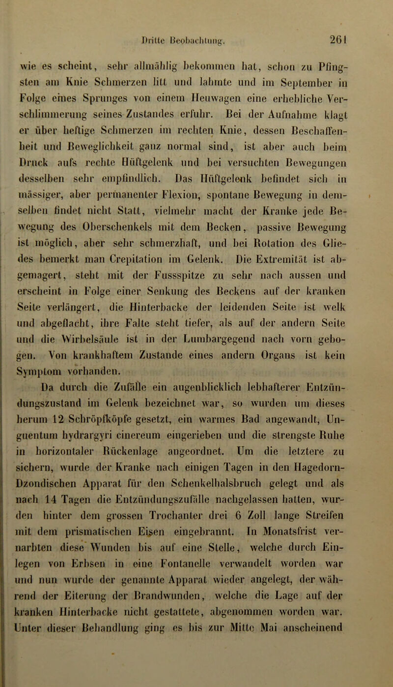 wie es scheint, sehr allmählig ])eküni!iien liat, sclion zu Pfing- sten am Knie Schmerzen litt und lahmte und im September in Folge ehies Sprunges von einem Heu wagen eine erhebliche Ver- schlimmerung seines Zustandes erluhr. Bei der Aulhahme klagt er über heftige Schmerzen im rechten Knie, dessen Beschairen- heit und Beweglichkeit ganz normal sind, ist aber auch beim Bruck aufs rechte Hüftgelenk und bei versuchten Bewegungen desselben sehr empfindlich. Das Hüftgeleiik befindet sich in mässiger, aber permanenter Flexion, spontane Bewegung in dem- selben findet nicht Statt, vielmehr macht der Kranke jede Be- wegung des Oberschenkels mit dem Becken, passive Bewegung ist möglich, aber sehr schmerzhaft, und bei Rotation des Glie- des bemerkt man Crepitation im Gelenk. Die Extremität ist ab- gemagert, steht mit der Fussspitze zu sehr nach aussen und erscheint in Folge einer Senkung des Beckens auf der kranken Seite verlängert, die Hinterbacke der leidenden Seite ist welk und abgetiacht, ihre Falte steht tiefer, als auf der andern Seite und die Wirbelsäule ist in der Lumbargegend nach vorn gebo- gen. Von krankhaftem Zustande eines andern Organs ist kein Symptom vorhanden. j Da durch die Zufälle ein augenblicklich lebhafterer Entzün- I dungszustand im Gelenk bezeichnet war, so wurden um dieses herum 12 Schröpfköpfe gesetzt, ein warmes Bad angewandt, Un- guentum hydrargyri cinereum eingerieben und die strengste Ruhe äin horizontaler Rückenlage angeordnet. Um die letztere zu sichern, wurde der Kranke nach einigen Tagen in den Hagedorn- Dzondischen Apparat für den Schenkelhalshruch gelegt und als || nach 14 Tagen die Entzündungszufälle nachgelassen halten, wur- Iden hinter dem grossen Trochanter drei 6 Zoll lange Streifen mit dem prismatischen Ei^en eingebrannt. In Monatsfrist ver- narbten diese Wunden bis auf eine Stelle, welche durch Ein- legen von Erbsen in eine Fontanelle verwandelt worden war und nun wurde der genannte Apparat wieder angelegt, der wäh- rend der Eiterung der Brandwunden, welche die Lage auf der kranken Hinterbacke nicht gestattete, abgenommen worden war. Unter dieser Behandlung ging es bis zur Milte Mai anscheinend