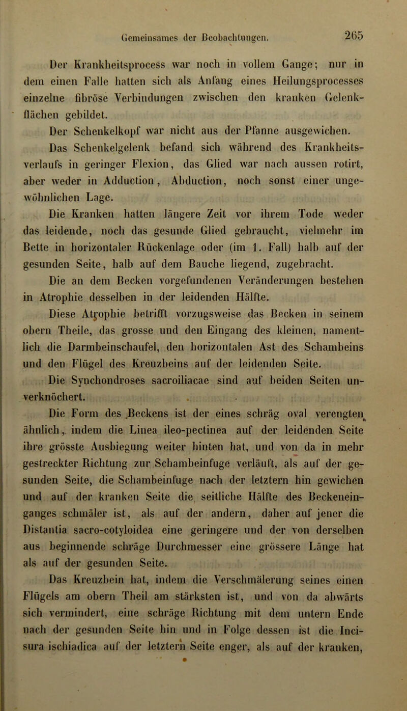 Gemeinsames der Beobachtungen. Der Krankheitsprocess war noch in vollem Gange; nur in dein einen Falle hatten sich als Anlang eines lleilungsprocesses einzelne fibröse Verbindungen zwischen den kranken Gelenk- llächen gebildet. Der Schenkelkopf war nicht aus der Pfanne ausgewichen. Das Schenkelgelenk befand sich während des Krankheits- verlaufs in geringer Flexion, das Glied war nach aussen rotirt, aber weder in Adduction , Abduction, noch sonst einer unge- wöhnlichen Lage. Die Kranken hatten längere Zeit vor ihrem Tode weder das leidende, noch das gesunde Glied gebraucht, vielmehr im Bette in horizontaler Rückenlage oder (im 1. Fall) halb auf der gesunden Seite, halb auf dem Bauche liegend, zugebracht. Die an dem Becken Vorgefundenen Veränderungen bestehen in Atrophie desselben in der leidenden Hälfte. Diese Atyophie betrifft vorzugsweise das Becken in seinem obern Theile, das grosse und den Eingang des kleinen, nament- lich die Darmbeinschaufel, den horizontalen Ast des Schambeins und den Flügel des Kreuzbeins auf der leidenden Seite. Die Synchondroses sacroiliacae sind auf beiden Seiten un- verknöchert. Die Form des Beckens ist der eines schräg oval verengten^ ähnlich,, indem die Linea ileo-pectinea auf der leidenden Seite ihre grösste Ausbiegung weiter hinten hat, und von da in mehr gestreckter Richtung zur Schambeinfuge verläuft, als auf der ge- sunden Seite, die Schambeinfuge nach der letztem hin gewichen und auf der kranken Seite die seitliche Hälfte des Beckenein- ganges schmäler ist, als auf der andern, daher auf jener die Distantia sacro-cotyloidea eine geringere und der von derselben aus beginnende schräge Durchmesser eine grössere Länge hat als auf der gesunden Seite. Das Kreuzbein hat, indem die Verschmälerung seines einen Flügels am obern Theil am stärksten ist, und von da abwärts sich vermindert, eine schräge Richtung mit dem untern Ende nach der gesunden Seite hin und in Folge dessen ist die Inci- sura ischiadica auf der letzten! Seite enger, als auf der kranken.
