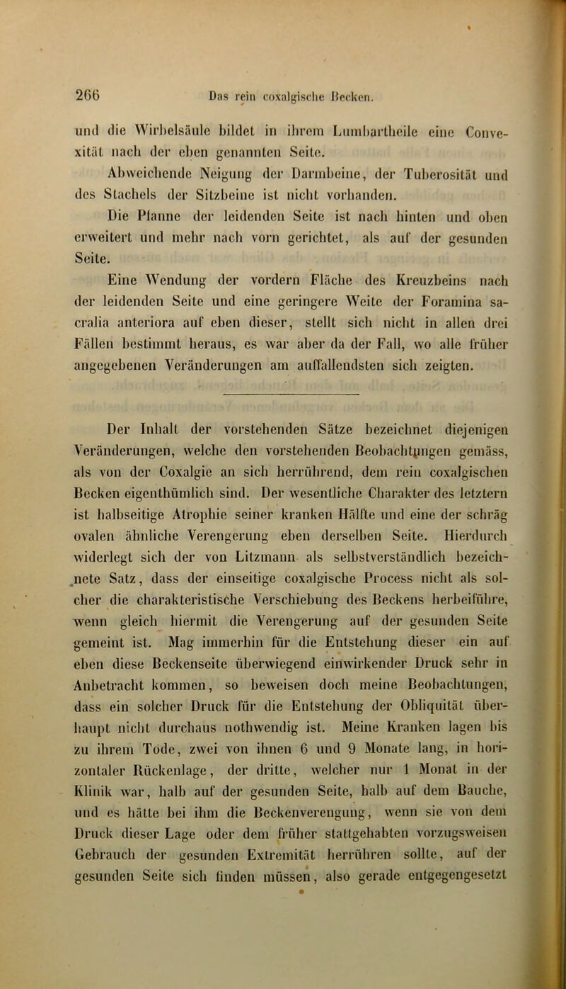 und die Wirbelsäule bildet in ibrom liUmbartlieile eine Conve- xitiil nach der eben genannten Seite. Abvvcicbendc Neigung der Darmbeine, der Tuberosität und des Stachels der Sitzbeine ist nicht vorhanden. Die Planne der leidenden Seite ist nach hinten und oben erweitert und mehr nach vorn gerichtet, als auf der gesunden Seite. Eine Wendung der vordem Fläche des Kreuzbeins nach der leidenden Seite und eine geringere Weite der Foramina sa- cralia anteriora auf eben dieser, stellt sich nicht in allen drei Fällen bestimmt heraus, es war aber da der Fall, wo alle früher angegehenen Veränderungen am auffallendsten sich zeigten. Der Inhalt der vorstehenden Sätze hezeichnet diejenigen Veränderungen, welche den vorstehenden Beobachtiingen gemäss, als von der Coxalgie an sich herrührend, dem rein coxalgischen Becken eigenthümlich sind. Der wesentliche Charakter des letztem ist halbseitige Atrophie seiner kranken Hälfte und eine der schräg ovalen ähnliche Verengerung eben derselben Seite. Hierdurch widerlegt sich der von Litzmann als selbstverständlich bezeich- .nete Satz, dass der einseitige coxalgische Process nicht als sol- cher die charakteristische Verschiebung des Beckens herbeifübre, wenn gleich hiermit die Verengerung auf der gesunden Seite gemeint ist. Mag immerhin für die Entstehung dieser ein auf eben diese Beckenseite überwiegend einwirkender Druck sehr in Anbetracht kommen, so beweisen doch meine Beobachtungen, dass ein solcher Druck für die Entstehung der Obliquität über- haupt nicht durchaus nothwendig ist. Meine Kranken lagen bis zu ihrem Tode, zwei von ihnen 6 und 9 Monate lang, in hori- zontaler Rückenlage, der dritte, welcher nur 1 Monat in der Klinik war, halb auf der gesunden Seite, halb auf dem Bauche, und es hätte bei ihm die Beckenverengung, wenn sie von dem Druck dieser Lage oder dem früher stattgehabten vorzugsweiseu Gebrauch der gesunden Extremität herrühren sollte, auf der gesunden Seite sich linden müssen, also gerade entgegengesetzt