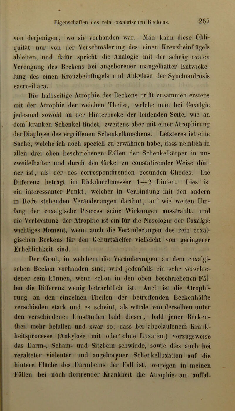 Eigenschaften des rein coxalgisclien Ecekens. von derjenigen, wo sie vorhanden war. Man kann diese Ohli- quitht mir von der Versclnnälerung des einen Kreuzbeinfingels ableiten, und dafür spriclit die Analogie mit der schräg ovalen Verengung des Beckens bei angeborener inangelbafter Entwicke- lung des einen Kreuzbeinflügels und Ankylose der Synebondrosis sacro-iliaca. Die halbseitige Atrophie des Beckens triflt zusammen erstens mit der Atrophie der weichen Tbeile, welche man hei Coxalgie jedesmal sowohl an der Hinterbacke der leidenden Seite, wie an dem'kranken Schenkel findet, zweitens aber mit einer Atrophirung dei'Diaphyse des ergriffenen Schenkelknochens. Letzteres ist eine Sache, welche ich noch speciell zu erwähnen habe, dass nemlich in allen drei oben beschriebenen Fällen der Schenkelkörper in un- zweifelhafter und durch den Cirkel zu constatirender Weise dün- ner ist, als der des correspondirenden gesunden Gliedes. Die Diflerenz beträgt im Dickdurchmesser 1—2 Linien. Dies is ein interessanter Punkt, welcher in Verbindung mit den andern in Recte stehenden Veränderungen darthut, auf wie weiten Um- fang der coxalgische Process seine Wirkungen ausstrahlt, und die Verbreitung der Atrophie ist ein für die Nosologie der Coxalgie wichtiges Moment, wenn auch die Veränderungen des rein coxal- gischen Beckens für den Geburtshelfer vielleicht von geringerer Erheblichkeit sind. Der Grad, in welchem die Veränderungen an dem coxalgi- schen Becken vorhanden sind, wird jedenfalls ein sehr verschie- dener sein können, wenn schon in den oben beschriebenen Fäl- len die Differenz wenig beträchtlich ist. Auch ist die Atrophi- rung an den einzelnen Theilen der betreffenden Beckenhälfte verschieden stark und es scheint, als würde von derselben unter den verschiedenen Umständen bald dieser, bald jener Becken- theil mehr befallen und zwar so, dass bei abgelaufenem Krank- heitsprocesse (Ankylose mit oder* ohne Luxation) vorzugsweise das Darm-, Scham- und Sitzbein schwinde, sowie dies auch bei veralteter violenter und angeborener Schenkelluxation auf die hintere Fläche des Darmbeins der Fall ist, wogegen in meinen Fällen bei noch florirender Krankheit die Atrophie’ am auffal-