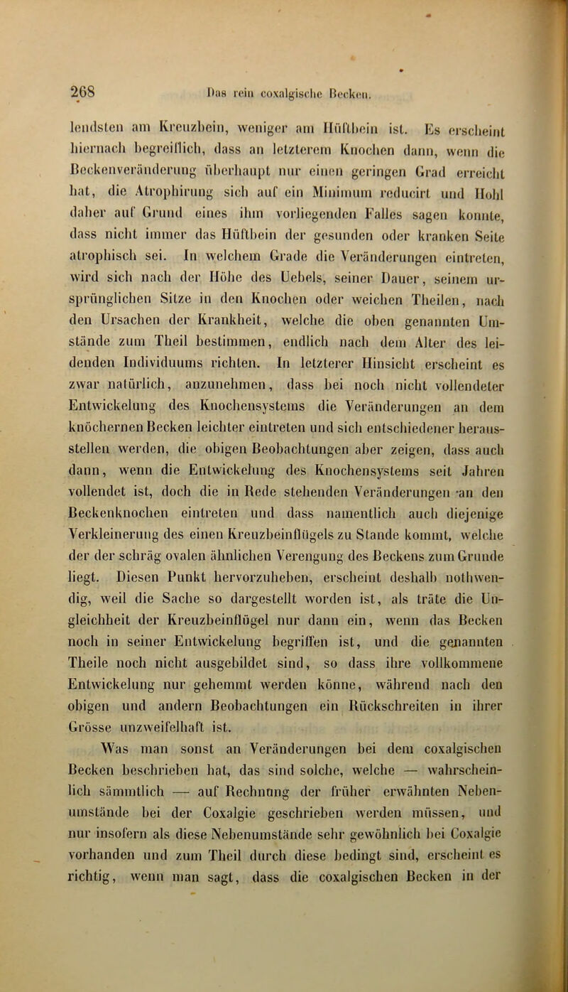 leiidslcn am Krciizl)cin, weniger am Iliiriltein ist. Es erscheint liiernach hegreillich, dass an letzterem Knoclien dann, wenn die ßeckenverändernng liherliaiipt mir einen geringen Grad erreicht hat, die Atrophirnng sich auf ein Miniininn rediudrt und Hohl daher auf Grund eines ihm vorliegenden Falles sagen konnte, dass nicht immer das Hüftbein der gesunden oder kranken Seite atrophisch sei. In welchem Grade die Veränderungen eintreten, wird sich nach der Hohe des Uehels, seiner Dauer, seinem ur- sprünglichen Sitze in den Knochen oder weichen Theilen, nach den Ursachen der Krankheit, welche die oben genannten Um- stände zum Theil bestimmen, endlich nach dem Älter des lei- denden Individuums richten. In letzterer Hinsicht erscheint es zwar natürlich, anzunehmen, dass hei noch nicht vollendeter Entwickelung des Knochensystems die Veränderungen an dem knöchernen Becken leichter eintreten und sich entschiedener heraus- stellen werden, die obigen Beobachtungen aber zeigen, dass auch dann, wenn die Entwickelung des Knochensystems seit Jahren vollendet ist, doch die in Rede stehenden Veränderungen -an den Beckenknochen eintreten und dass namentlich auch diejenige Verkleinerung des einen Kreuzheinflngels zu Stande kommt, welche der der schräg ovalen ähnlichen Verengung des Beckens zum Grunde liegt. Diesen Punkt hervorzuhehen, erscheint deshalb nothwen- dig, weil die Sache so dargestellt worden ist, als träte die Un- gleichheit der Kreuzheinflügel nur dann ein, wenn das Becken noch in seiner Entwickelung hegrilfen ist, und die genannten Theile noch nicht ausgebildet sind, so dass ihre vollkommene Entwickelung nur gehemmt werden könne, während nach den obigen und andern Beobachtungen ein Rückschreiten in ihrer Grösse unzweifelhaft ist. Was man sonst an Veränderungen bei dem coxalgischen Becken beschrieben hat, das sind solche, welche — wahrschein- lich sämmtlich — auf Rechnung der früher erwähnten Nehen- uinstände hei der Coxalgie geschrieben werden müssen, und nur insofern als diese Nehenumstände sehr gewöhnlich hei Coxalgie vorhanden und zum Theil durch diese bedingt sind, erscheint es richtig, wenn man sagt, dass die coxalgischen Becken in der