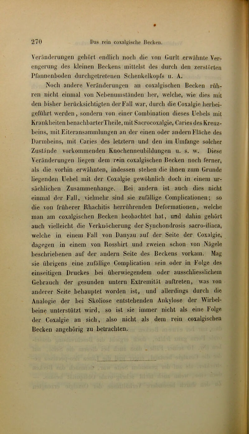 Veränderungen gehört endlich noch die von Gurlt erwähnte Ver- engerung des kleinen Beckens mittelst des durch den zerstörten IMannenhoden durchgetretenen Schenkelkopfs u. A. Noch andere Veränderungen an coxalgischen Becken rüh- ren nicht einmal von Nehenumständen her, welche, wie dies mit den bisher berücksichtigten der Fall war, durch die Coxalgie herhei- geführt werden, sondern von einer Comhination dieses Uehels mit Krankheiten benachbarterTheile, mit Sacrocoxalgie, Caries des Kreuz- beins, mit Eiteransammlungen an der einen oder andern Fläche des Darmbeins, mit Caries des letztem und den im Umfange solcher Zustande vorkommenden Knochenneubildungen u. s. w. Diese Veränderungen liegen dem rein coxalgischen Becken noch ferner, als die vorhin erwähnten, indessen stehen die ihnen zum Grunde liegenden Uebel mit der Coxalgie gewöhnlich doch in einem ur- sächlichen Zusammenhänge. Bei andern ist auch dies nicht einmal der Fall, vielmehr sind sie zufällige Complicationen; so die von früherer Rhachitis herrührenden Deformationen, welche man am coxalgischen Becken beobachtet hat, und dahin gehört auch vielleicht die Verknöcherung der Synchondrosis sacro-iliaca, welche in einem Fall von Danyau auf der Seite der Coxalgie, dagegen in einem von Rosshirt und zweien schon von Nägele beschriebenen auf der andern Seite des Beckens vorkam. Mag sie übrigens eine zufällige Complication sein oder in Folge des einseitigen Druckes bei überwiegendem oder ausschliesslichem Gebrauch der gesunden untern Extremität auftreten, was von anderer Seite behauptet worden ist, und allerdings durch die Analogie der hei Skoliose entstehenden Ankylose der Wirbel- heine unterstützt wird, so ist sie immer nicht als eine Folge der Coxalgie an sich, also nicht als dem rein coxalgischen Becken angehörig zu betrachten.