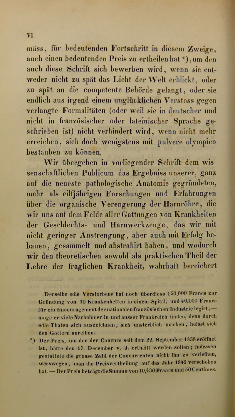 muss, für bedeutenden Fortschritt in diesem Zweige, auch einen bedeutenden Preis zu erlheilen hat *), um den auch diese Schrift sich bewerben wird, wenn sie ent- weder nicht zu spät das Licht der Welt erblickt, oder zu spät an die competente Behörde gelangt, oder sie endlich aus irgend einem unglücklichen Verstoss gegen verlangte Formalitäten (oder weil sie in deutscher und nicht in französischer oder lateinischer Sprache ge- schrieben ist) nicht verhindert wird, wenn nicht mehr erreichen, sich doch wenigstens mit pulvere olympico bestauben zu können. Wir übergeben in vorliegender Schrift dem wis- senschaftlichen Publicum das Ergehniss unserer, ganz auf die neueste pathologische Anatomie gegründeten, mehr als eilfjährigen Forschungen und Erfahrungen über die organische Verengerung der Harnröhre, die wir uns auf dem Felde aller Gattungen von Krankheiten der Geschlechts- und Harnwerkzeuge, das wir mit nicht geringer Anstrengung, aber auch mit Erfolg be- hauen, gesammelt und abstrahirt haben, und wodurch wir den theoretischen sowohl als praktischen Theil der Lehre der fraglichen Krankheit, wahrhaft bereichert Derselbe edle Verstorbene hat noch überdiess 150,000 Francs zur Gründung1 von 10 Krankenbetten in einem Spital, und 40,000 Francs für ein Encourageinent der nationalen französischen Industrielegirt; — mö«-e er viele Nachahmer in und ausser Frankreich finden, denn durch edle Thaten sich auszeichnen, sich unsterblich machen, heisst sich den Göttern anreihen. *) Der Preis, um den der Concurs seit dem 22. September 1838 eröffnet ist, hätte den 17. December v. J. ertheilt werden sollen ; indessen gestattete die grosse Zahl der Concurrenten nicht ihn zu verleihen, wesswegen , man die Preisverlheilung auf das Jahr 1845 verschoben hat. — ÜerPreis beträgtdieSumme von 10,480 Francs und 50Centimes.