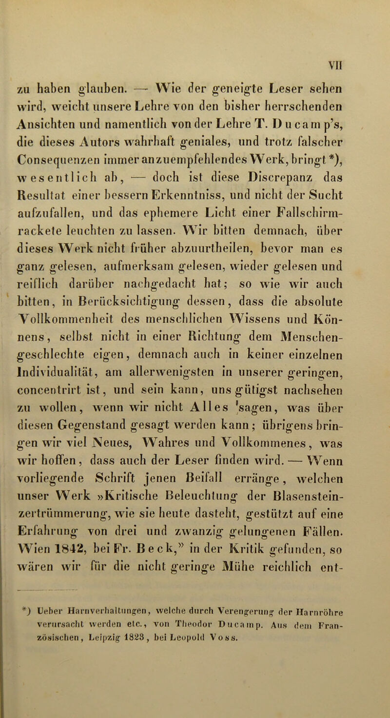 zu haben glauben. — Wie der geneigte Leser sehen wird, weicht unsere Lehre von den bisher herrschenden Ansichten und namentlich von der Lehre T. I) ucam p’s, die dieses Autors wahrhaft geniales, und trotz falscher Consequenzen immer anzuempfehlendes Werk, bringt *), wesentlich ah, — doch ist diese Discrepanz das Resultat einer bessern Erkenntniss, und nicht der Sucht aufzufallen, und das ephemere Licht einer Fallschirm- rackete leuchten zu lassen. Wir bitten demnach, über dieses Werk nicht früher abzuurtheilen, bevor man es ganz gelesen, aufmerksam gelesen, wieder gelesen und reiflich darüber nachgedacht hat; so wie wir auch bitten, in Berücksichtigung dessen, dass die absolute Vollkommenheit des menschlichen Wissens und Kön- nens, selbst nicht in einer Richtung dem Menschen- geschlechte eigen, demnach auch in keiner einzelnen Individualität, am allerwenigsten in unserer geringen, concentrirt ist, und sein kann, uns giitigst nachsehen zu wollen, wenn wir nicht Alles ’sagen, was über diesen Gegenstand gesagt werden kann; übrigens brin- gen wir viel Neues, Wahres und Vollkommenes, was wir hoffen, dass auch der Leser finden wird. — Wenn vorliegende Schrift jenen Beifall erränge, welchen unser Werk »Kritische Beleuchtung der Blasenstein- zertrümmerung, wie sie heute dasteht, gestützt auf eine Erfahrung von drei und zwanzig gelungenen Fällen. Wien 1842, bei Fr. Beck,” in der Kritik gefunden, so wären wir für die nicht geringe Mühe reichlich enf- *) Ueber Harnverhaltungen, welche durch Verengerung der Harnröhre verursacht werden elc., von Theodor Du ca mp. Aus dem Fran- zösischen, Leipzig 1823 , bei Leopold Voss.