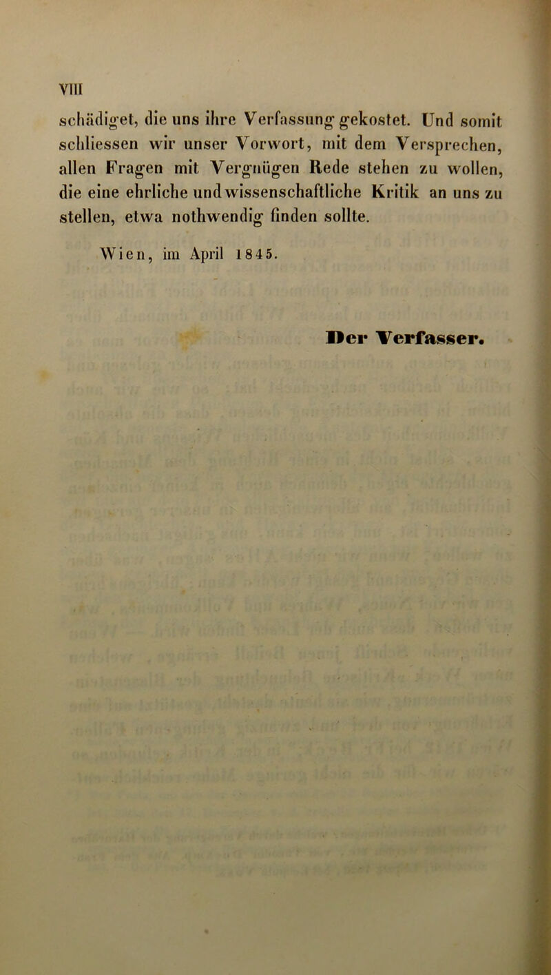 schädiget, die uns ihre Verfassung gekostet. Und somit schliessen wir unser Vorwort, mit dem Versprechen, allen Fragen mit Vergnügen Rede stehen zu wollen, die eine ehrliche und wissenschaftliche Kritik an uns zu stellen, etwa nothwendig finden sollte. Wien, im April 1845. Her Verfasser.