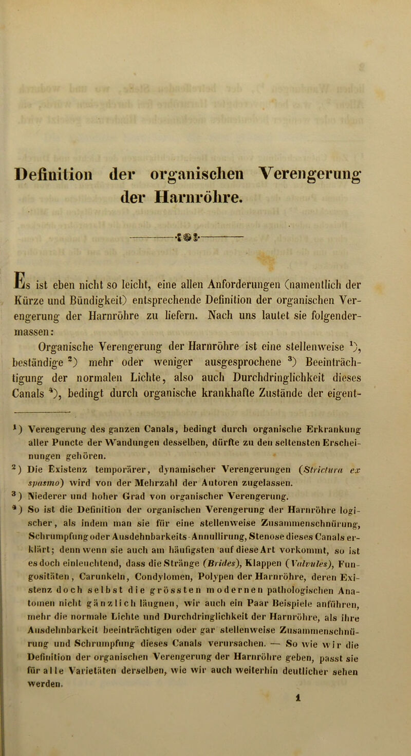 Definition der organischen Verengerung der Harnröhre. S®3 Es ist eben nicht so leicht, eine allen Anforderungen (namentlich der Kürze und Bündigkeit) entsprechende Definition der organischen Ver- engerung der Harnröhre zu liefern. Nach uns lautet sie folgender- massen: Organische Verengerung der Harnröhre ist eine stellenweise *), beständige * 2) mehr oder weniger ausgesprochene 3) Beeinträch- tigung: der normalen Lichte, also auch Durchdringlichkeit dieses Canals 4), bedingt durch organische krankhafte Zustände der eigent- *) Verengerung des ganzen Canals, bedingt durch organische Erkrankung aller Puncte der Wandungen desselben, dürfte zu den seltensten Erschei- nungen gehören. 2) Die Existenz temporärer, dynamischer Verengerungen (Stricht ra ex spasmo) wird von der Mehrzahl der Autoren zugelassen. 3) Niederer und hoher Grad von organischer Verengerung. 4) So ist die Definition der organischen Verengerung der Harnröhre logi- scher, als indem man sie für eine stellenweise Zusammenschnürung, Schrumpfungoder Ausdehnbarkeits Annullirnng, Stenose dieses Canals er- klärt; denn wenn sie auch am häufigsten auf diese Art vorkommt, so ist es doch einleuchtend, dass die Stränge (Beides), Klappen (Valvules), Fun- gositäten, Carunkeln, Condylomen, Polypen der Harnröhre, deren Exi- stenz doch selbst die grössten modernen pathologischen Ana- tomen nicht gänzlich läugnen, wir auch ein Paar Beispiele anführen, mehr die normale Lichte und Durchdringlichkeit der Harnröhre, als ihre Ausdehnbarkeit beeinträchtigen oder gar stellenweise Zusammenschnü- rung und Schrumpfung dieses Canals verursachen. — So wie wir die Definition der organischen Verengerung der Harnröhre geben, passt sie für alle Varietäten derselben, wie wir auch weiterhin deutlicher sehen werden.