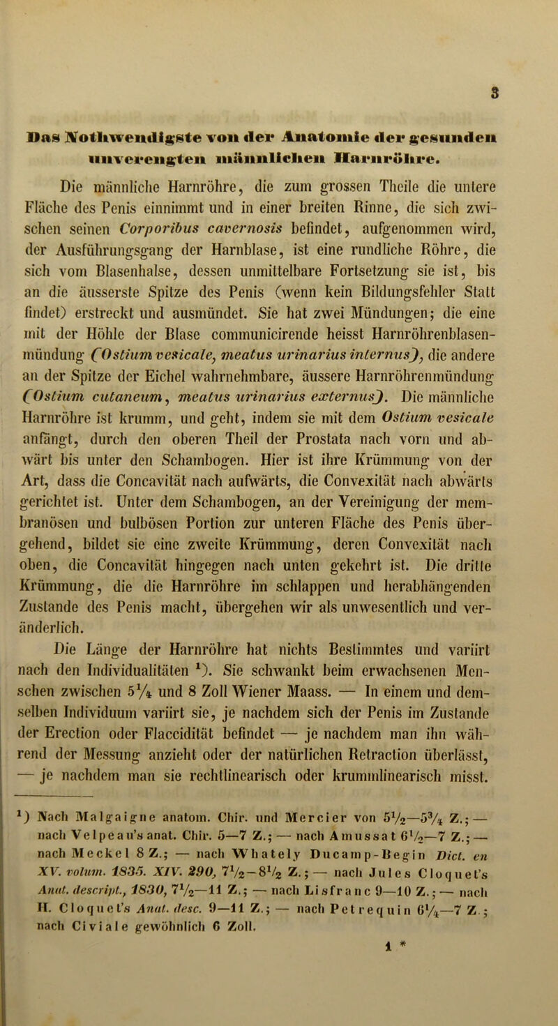 s Das Notliivemligste von «1er Anatomie «ler gesunden iinverengten männlichen Ilarnröltre. Die männliche Harnröhre, die zum grossen Theile die untere Fläche des Penis einnimmt und in einer breiten Rinne, die sich zwi- schen seinen Corporibus cavernosis befindet, aufgenommen wird, der Ausführungsgang der Harnblase, ist eine rundliche Röhre, die sich vom Blasenhalse, dessen unmittelbare Fortsetzung sie ist, bis an die äusserste Spitze des Penis (wenn kein Bildungsfehlcr Statt findet) erstreckt und ausmündet. Sie hat zwei Mündungen; die eine mit der Höhle der Blase communicirende heisst Harnröhrenblasen- mündung C^s^um vesicale, meatus urinarius internus), die andere an der Spitze der Eichel wahrnehmbare, äussere Harnröhrenmündung COstium cutaneum, meatus urinarius externus). Die männliche Harnröhre ist krumm, und geht, indem sie mit dem Ostium vesicale anfangt, durch den oberen Theil der Prostata nach vorn und ab- wärt bis unter den Schambogen. Hier ist ihre Krümmung von der Art, dass die Concavität nach aufwärts, die Convexität nach abwärts gerichtet ist. Unter dem Schambogen, an der Vereinigung der inem- branösen und bulbösen Portion zur unteren Fläche des Penis über- gehend, bildet sie eine zweite Krümmung, deren Convexität nach oben, die Concavität hingegen nach unten gekehrt ist. Die dritte Krümmung, die die Harnröhre im schlappen und herabhängenden Zustande des Penis macht, übergehen wir als unwesentlich und ver- änderlich. Die Länge der Harnröhre hat nichts Bestimmtes und variirt nach den Individualitäten 1). Sie schwankt beim erwachsenen Men- schen zwischen 5% und 8 Zoll Wiener Maass. — In einem und dem- selben Individuum variirt sie, je nachdem sich der Penis im Zustande der Erection oder Flaccidität befindet — je nachdem man ihn wäh- rend der Messung anzieht oder der natürlichen Retraction überlässt, — je nachdem man sie rechtlinearisch oder krummlinearisch misst. *) Nach Malgaigne anatom. Chir. und Mercier von 5x/2—5% Z.-— nach Ve 1 peau’s anat. Chir. 5—7 Z.; — nach Ainussa t Gl/2—7 Z.; — nach Meckel 8 Z.; — nach Whately Ducamp-Begin Dict. en XV. volum. 1836. XIV. 2.90, 71/2-81/2 Z.; — nach Jules Cloquet’s Anat. descrijit., 1830, 7x/2—11 Z.; — nach Lisfranc 9—10 Z.;— nach H. Cloquet’s Anal. <lese. 9—11 Z,; — nach Petrequin 6%—7 Z ; nach Civiale gewöhnlich C Zoll, 1 *