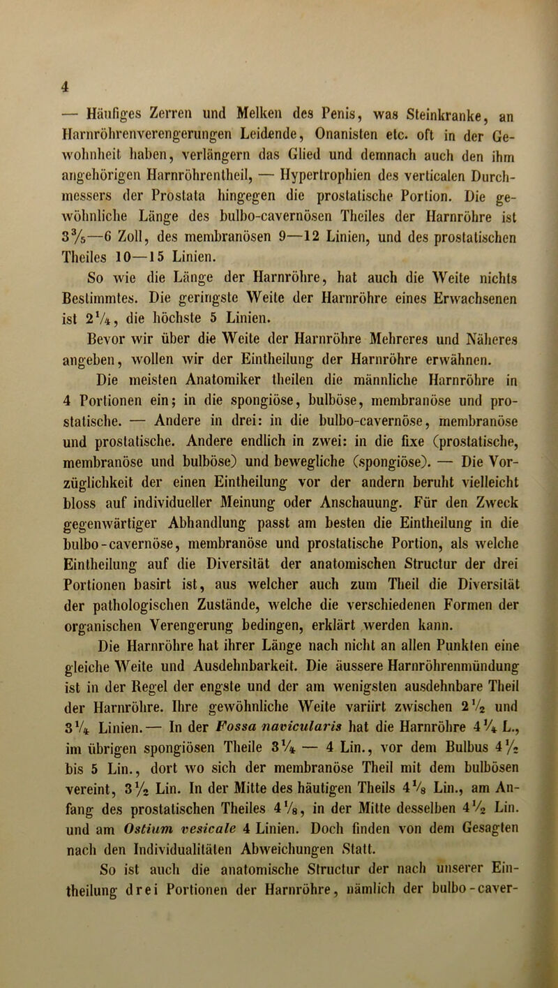 — Häufiges Zerren und Melken des Penis, was Steinkranke, an Harnröhrenverengerungen Leidende, Onanisten etc. oft in der Ge- wohnheit haben, verlängern das Glied und demnach auch den ihm angehörigen Harnröhrentheil, — Hypertrophien des verticalen Durch- messers der Prostata hingegen die prostatische Portion. Die ge- wöhnliche Länge des bulbo-cavernösen Theiles der Harnröhre ist 33/5—6 Zoll, des membranösen 9—12 Linien, und des prostatischen Theiles 10—15 Linien. So wie die Länge der Harnröhre, hat auch die Weite nichts Bestimmtes. Die geringste Weile der Harnröhre eines Erwachsenen ist 2%, die höchste 5 Linien. Bevor wir über die Weite der Harnröhre Mehreres und Näheres angeben, wollen wir der Eintheilung der Harnröhre erwähnen. Die meisten Anatomiker theilen die männliche Harnröhre in 4 Portionen ein; in die spongiöse, bulböse, membranöse und pro- statische. — Andere in drei: in die bulbo-cavernöse, membranöse und proslatische. Andere endlich in zwei: in die fixe (prostatische, membranöse und bulböse) und bewegliche (spongiöse). — Die Vor- züglichkeit der einen Eintheilung vor der andern beruht vielleicht bloss auf individueller Meinung oder Anschauung. Für den Zweck gegenwärtiger Abhandlung passt am besten die Eintheilung in die bulbo-cavernöse, membranöse und prostatische Portion, als welche Eintheilung auf die Diversität der anatomischen Structur der drei Portionen basirt ist, aus welcher auch zum Theil die Diversität der pathologischen Zustände, welche die verschiedenen Formen der organischen Verengerung bedingen, erklärt werden kann. Die Harnröhre hat ihrer Länge nach nicht an allen Punkten eine gleiche Weite und Ausdehnbarkeit. Die äussere Harnröhrenmündung ist in der Regel der engste und der am wenigsten ausdehnbare Theil der Harnröhre. Ihre gewöhnliche Weite variirt zwischen 2V2 und 3V4 Linien.— In der Fossa navicularis hat die Harnröhre 41/* L., im übrigen spongiösen Theile 3%. — 4 Lin., vor dem Bulbus 41/- bis 5 Lin., dort wo sich der membranöse Theil mit dem bulbösen vereint, 3% Lin. In der Mitte des häutigen Theils 4% Lin., am An- fang des prostatischen Theiles 4Vs, in der Mitte desselben 4V2 Lin. und am Ostium vesicale 4 Linien. Doch finden von dem Gesagten nach den Individualitäten Abweichungen Statt. So ist auch die anatomische Structur der nach unserer Ein- theilung drei Portionen der Harnröhre, nämlich der bulbo-caver-