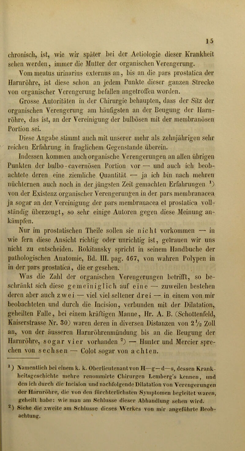 chronisch, ist, wie wir später bei der Aeliologie dieser Krankheit sehen werden, immer die Mutter der organischen Verengerung. Vommeatus urinarius externus an, bis an die pars prostatica der Harnröhre, ist diese schon an jedem Punkte dieser ganzen Strecke von organischer Verengerung befallen angetroffen worden. Grosse Autoritäten in der Chirurgie behaupten, dass der Sitz der organischen Verengerung am häufigsten an der Beugung der Harn- röhre, das ist, an der Vereinigung der bulbösen mit der membranösen Portion sei. Diese Angabe stimmt auch mit unserer mehr als zehnjährigen sehr reichen Erfahrung in fraglichem Gegenstände überein. Indessen kommen auch organische Verengerungen an allen übrigen Punkten der bulbo - cavernösen Portion vor — und auch ich beob- achtete deren eine ziemliche Quantität — ja ich bin nach mehren nüchternen auch noch in der jüngsten Zeit gemachten Erfahrungen *) von der Existenz organischer Verengerungen in der pars membranacea ja sogar an der Vereinigung der pars membranacea et prostatica voll- ständig überzeugt, so sehr einige Autoren gegen diese Meinung an- kämpfen. Nur im prostatischen Theile sollen sie nicht Vorkommen — in wie fern diese Ansicht richtig oder unrichtig ist, gelrauen wir uns nicht zu entscheiden. Rokitansky spricht in seinem Handbuche der pathologischen Anatomie, Bd. III. pag. 467, von wahren Polypen in in der pars prostatica, die er gesehen. Was die Zahl der organischen Verengerungen betrifft, so be- schränkt sich diese gemeiniglich auf eine — zuweilen bestehen deren aber auch zwei — viel viel seltener drei — in einem von mir beobachteten und durch die Ineision, verbunden mit der Dilatation, geheilten Falle, bei einem kräftigen Manne, Hr. A. B. (Schollenfeld, Kaiserstrasse Nr. 30) waren deren in diversen Distanzen von 2V2 Zoll an, von der äusseren Harnröhrenmündung bis an die Beugung der Harnröhre, sogar vier vorhanden * 2) — Hunter und Mercier spre- chen von sechsen — Colot sogar von achten. *) Namentlich hei einem k. k. Oberlieutenant von H—g— d—s, dessen Krank- heitsgeschichte mehre renommirte Chirurgen Lembergs kennen, und den ich durch die Incision und nachfolgende Dilatation von Verengerungen der Harnröhre, die von den fürchterlichsten Symptomen begleitet waren, geheilt habe: wie man am Schlüsse dieser Abhandlung sehen wird. 2) Siehe die zweite am Schlüsse dieses Werkes von mir angeführte Beob- achtung,