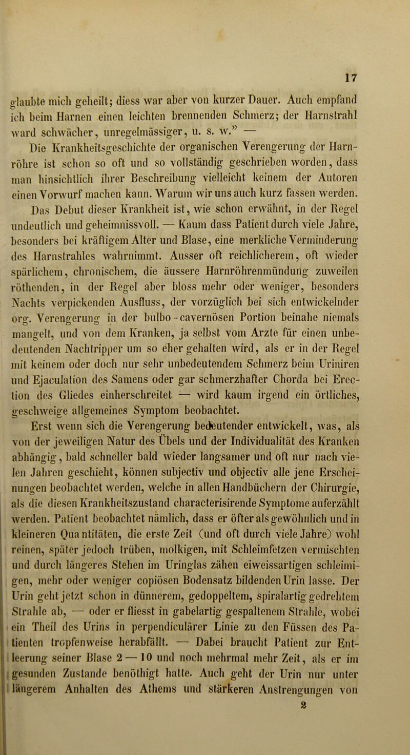 glaubte mich geheilt ; diess war aber von kurzer Dauer. Auch empfand ich beim Harnen einen leichten brennenden Schmerz; der Harnstrahl ward schwächer, unregelmässiger, u. s. w.” — Die Krankheitsgeschichte der organischen Verengerung der Harn- röhre ist schon so oft und so vollständig geschrieben worden, dass man hinsichtlich ihrer Beschreibung vielleicht keinem der Autoren einen Vorwurf machen kann. Warum wir uns auch kurz hissen werden. Das Debüt dieser Krankheit ist, wie schon erwähnt, in der Regel undeutlich und geheimnissvoll. — Kaum dass Patient durch viele Jahre, besonders bei kräftigem Alter und Blase, eine merkliche Verminderung des Harnstrahles wahrnimmt. Ausser oft reichlicherem, oft wieder spärlichem, chronischem, die äussere Harnröhrenmündung zuweilen röthenden, in der Regel aber bloss mehr oder weniger, besonders Nachts verpickenden Ausfluss, der vorzüglich bei sich entwickelnder oro\ Verenaerumr in der bulbo-cavernösen Portion beinahe niemals mangelt, und von dem Kranken, ja selbst vom Arzte für einen unbe- deutenden Nachtripper um so eher gehalten wird, als er in der Regel mit keinem oder doch nur sehr unbedeutendem Schmerz beim Uriniren und Ejaculation des Samens oder gar schmerzhafter Chorda bei Erec- tion des Gliedes einherschreitet — wird kaum irgend ein örtliches, geschweige allgemeines Symptom beobachtet. Erst wenn sich die Verengerung bedeutender entwickelt, was, als von der jeweiligen Natur des Übels und der Individualität des Kranken abhängig, bald schneller bald wieder langsamer und oft nur nach vie- len Jahren geschieht, können subjectiv und objectiv alle jene Erschei- nungen beobachtet werden, welche in allen Handbüchern der Chirurgie, als die diesen Krankheitszustand characterisirende Symptome auferzählt werden. Patient beobachtet nämlich, dass er öfter als gewöhnlich und in kleineren Quantitäten, die erste Zeit (und oft durch viele Jahre) wohl reinen, später jedoch trüben, molkigen, mit Schleimfetzen vermischten und durch längeres Stehen im Uringlas zähen eiweissartigen schleimi- gen, mehr oder weniger copiösen Bodensatz bildenden Urin lasse. Der Urin gehl jetzt schon in dünnerem, gedoppeltem, spiralartig gedrehtem Strahle ab, — oder er fliesst in gabelartig gespaltenem Strahle, wobei ein Theil des Urins in perpendiculärer Linie zu den Füssen des Pa- tienten tropfenweise herabfällt. — Dabei braucht Patient zur Ent- leerung seiner Blase 2 — 10 und noch mehrmal mehr Zeit, als er im gesunden Zustande benölhigt halle. Auch geht der Urin nur unter längerem Anhalten des Athems und stärkeren Anstrengungen von 2