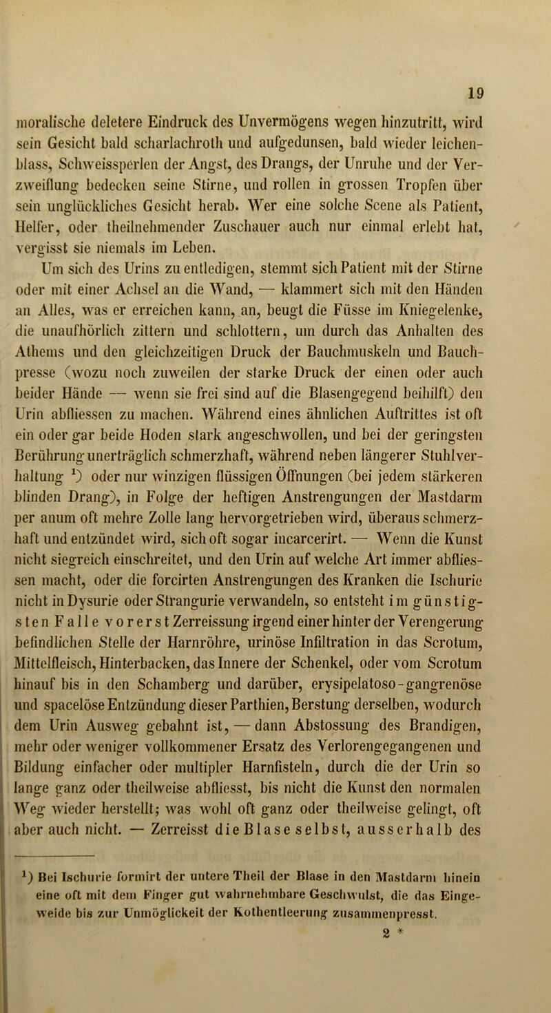 moralische deletere Eindruck des Unvermögens wegen hinzutritt, wird sein Gesicht bald scharlachroth und aufgedunsen, bald wieder leichen- blass, Schweissperlen der Angst, des Drangs, der Unruhe und der Ver- zweiflung bedecken seine Stirne, und rollen in grossen Tropfen über sein unglückliches Gesicht herab. Wer eine solche Scene als Patient, Helfer, oder theilnehmender Zuschauer auch nur einmal erlebt hat, vergisst sie niemals im Leben. Um sich des Urins zu entledigen, stemmt sich Patient mit der Stirne oder mit einer Achsel an die Wand, — klammert sich mit den Händen an Alles, was er erreichen kann, an, beugt die Fiisse im Kniegelenke, die unaufhörlich zittern und schlottern, um durch das Anhalten des Athems und den gleichzeitigen Druck der Bauchmuskeln und Bauch- presse (wozu noch zuweilen der starke Druck der einen oder auch beider Hände — wenn sie frei sind auf die Blasengegend beihilft) den Urin abfliessen zu machen. Während eines ähnlichen Auftrittes ist oft ein oder gar beide Hoden stark angeschwollen, und bei der geringsten Berührung unerträglich schmerzhaft, während neben längerer Stuhlver- haltung *) oder nur winzigen flüssigen Öffnungen (bei jedem stärkeren blinden Drang), in Folge der heftigen Anstrengungen der Mastdarm per anum oft mehre Zolle lang hervorgetrieben wird, überaus schmerz- haft und entzündet wird, sich oft sogar incarcerirt. — Wenn die Kunst nicht siegreich einschreitet, und den Urin auf welche Art immer abflies- sen macht, oder die forcirten Anstrengungen des Kranken die Ischurie nicht in Dysurie oderStrangurie verwandeln, so entsteht im günstig- sten Falle vorerst Zerreissung irgend einer hinter der Verengerung befindlichen Stelle der Harnröhre, urinöse Infiltration in das Scrotum, Mittelfleisch, Hinterbacken, das Innere der Schenkel, oder vom Scrotum hinauf bis in den Schamberg und darüber, erysipelatoso-gangrenöse und spacelöse Entzündung dieser Parthien,Berstung derselben, wodurch dem Urin Ausweg gebahnt ist, — dann Abstossung des Brandigen, mehr oder weniger vollkommener Ersatz des Verlorengegangenen und Bildung einfacher oder multipler Harnfisteln, durch die der Urin so lange ganz oder theilweise abfliesst, bis nicht die Kunst den normalen Weg wieder herstellt; was wohl oft ganz oder theilweise gelingt, oft aber auch nicht. — Zerreisst dieBlaseselbst, ausserhalb des x) Bei Ischurie formirt der untere Theil der Blase in den Mastdarm hinein eine oft mit dem Finger gut wahrnehmbare Geschwulst, die das Einge- weide bis zur Unmöglickeit der Kothentieerung zusammenpresst. 2 *